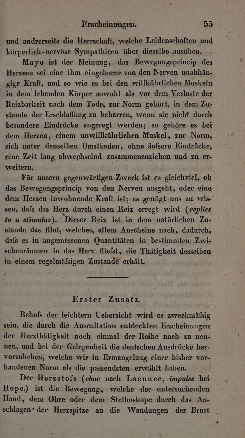 und de die Herrschaft, welche Leidenschaften und körperlich-nervöse Sympathieen über dieselbe ausüben. Mayo ist der Meinung, das Bewegungsprineip .des Herzens sei eine ihm .eingeborne von den Nerven unabhän- gige Kraft, und so wie es bei den willkührlichen Muskeln in dem lebenden Körper sowohl als vor dem. Verluste der Reizbarkeit nach dem Tode, zur Norm gehört, in dem Zu- stande der Erschlaflung zu beharren, wenn sie nicht durch besondere Eindrücke angeregt werden; so gehöre es bei dem Herzen, einem unwillkührlichen Muskel, zur Norm, - sich unter denselben Umständen, ohne äufsere Eindrücke, ‘eine Zeit lang abwechselnd zusammenzuziehen und zu er- weitern. ' Für unsern gegenwärtigen. Zweck ist es aleichsseh ob das Bewegungsprincip von den Nerven ausgeht, oder eine dem Herzen inwohnende Kraft ist; es genügt uns zu wis- sen, dafs das Herz durch einen. Reiz erregt wird (replies to a stimulus).- Dieser Reiz ist in dem natürlichen Zu- stande das Blut, welches, allem, Anscheine nach, dadurch, dafs es in angemessenen Quantitäten in bestimmten; Zwi- schenräumen in das Herz: fliefst, die Thätigkeit desselben in. einem regelmälsigen Zustande erhält. ’ \ Erster Zusatz. Behufs der leichtern Uebersicht :wird es zweckmälsig sein, die durch die Auscultation entdeckten Erscheinungen der Herzthätigkeit noch einmal der Reihe nach zu nen- nen, und bei der Gelegenheit die deutschen Ausdrücke her- vorzuheben, welche wir in Ermangeluug einer bisher vor- handenen Norm als die passendsten: erwählt haben. Der Herzstols (choc nach Laennec, impulse bei Hope.) ist die Bewegung, welche der untersuchenden Hand, dem Ohre oder dem Stethoskope durch das An- schlagen” der Herzspitze an die Wandungen der Brust _