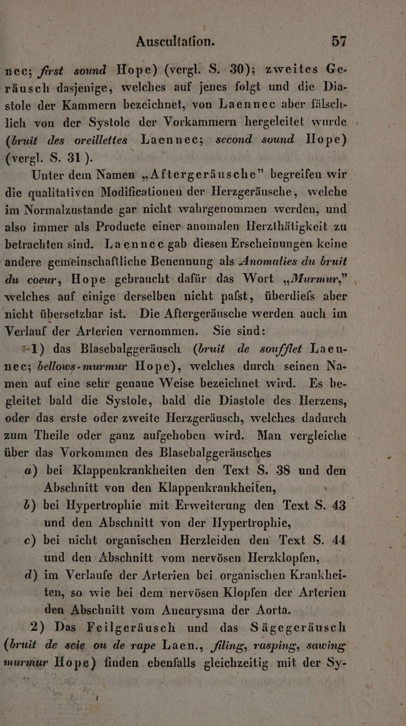 nec; first sound Hope) (vergl. S. 30); zweites Ge- 'räusch dasjenige, welches auf jenes folgt und die Dia- stole der Kammern bezeichnet, von Laennec aber fälsch- (bruit des oreillettes Laennec; second sound Hope) -(vergl. S. 31). | Unter dem Namen „Aftergeräusche” begreifen wir die qualitativen Modificationen der Herzgeräusche, welche im Normalzustande gar nicht wahrgenommen werden, und also immer als Producte einer-anomalen Herzthätigkeit zu betrachten sind. Laennee gab diesen Erscheinungen keine andere gemeinschaftliche Benennung als Anomalies du bruit du coeur, Hope gebraucht dafür das Wort „Murmur,” Verlauf der Arterien vernommen. Sie sind: “1) das Blasebalggeräusch (druit de soufflet Laen- nec; bellows-murmur Hope), welches durch seinen Na- men auf eine sehr genaue Weise bezeichnet wird. Es be- oder das erste oder zweite Herzgeräusch, welches dadurch zum Theile oder ganz aufgehoben wird. Man vergleiche über das Vorkommen des Blasebalggeräusches a) bei Klappenkrankheiten den Text S. 38 und den Abschnitt von den Klappenkrankheiten, ; und den Abschnitt von der Hypertrophie, c) bei nicht organischen Herzleiden den Text S. 44 und den Abschnitt vom nervösen Herzklopfen, d) im Verlaufe der Arterien bei organischen Krankhei- ten, so wie bei dem nervösen Klopfen der Arterien den Abschnitt vom Aueurysma der Aorta. 2) Das Feilgeräusch und das Sägegeräusch (Druit de scie ou de rape Laen., flling, rasping, sawing murmur Hope) finden ebenfalls gleichzeitig mit der Sy- i 4 -
