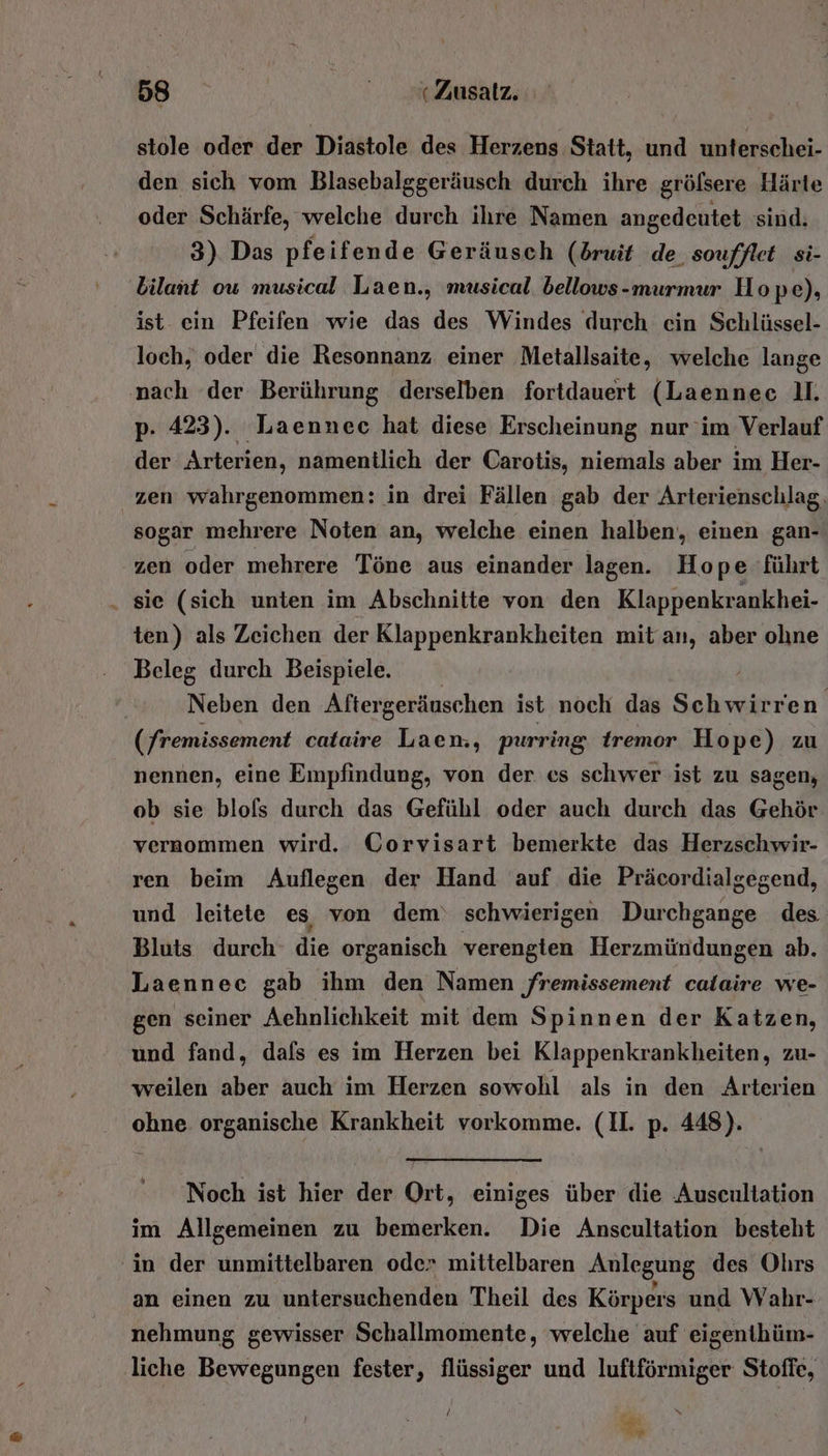 stole oder der Diastole des Herzens Statt, und unterschei- den sich vom Blasebalggeräusch durch ihre gröfsere Härte oder Schärfe, welche durch ihre Namen angedeutet sind. 3) Das pfeifende Geräusch (druit de. soufflet_ si- bilant ou musical Laen., musical. bellows-murmur Hope), ist- ein Pfeifen wie das des Windes durch cin Schlüssel- loch, oder die Resonnanz einer Metallsaite, welche lange nach der Berührung derselben fortdauert (Laennec U. p. 423). Laennec hat diese Erscheinung nur im Verlauf der Arterien, namentlich der Carotis, niemals aber im Her- zen wahrgenommen: in drei Fällen gab der Arterienschlag. sogar mehrere Noten an, welche einen halben, einen gan- zen oder mehrere Töne aus einander lagen. Hope führt . sie (sich unten im Abschnitte von den Klappenkrankhei- ten) als Zeichen der Klappenkrankheiten mit an, aber ohne Beleg durch Beispiele. Neben den Aftergeräuschen ist noch das Schwirren. (fremissement cataire Laen., purring tremor Hope) zu nennen, eine Empfindung, von der es schwer ist zu sagen, ob sie blols durch das Gefühl oder auch durch das Gehör vernommen wird. CGorvisart bemerkte das Herzschwir- ren beim Auflegen der Hand auf die Präcordialgegend, und leitete es von dem‘ schwierigen Durchgange des Bluts durch die organisch verengten Herzmündungen ab. Laenneec gab ihm den Namen ‚remissement calaire we- gen seiner Aehnlichkeit mit dem Spinnen der Katzen, und fand, dafs es im Herzen bei Klappenkrankheiten, zu- weilen aber auch im Herzen sowohl als in den Arterien ohne organische Krankheit vorkomme. (II. p. 448). Noch ist hier der Ort, einiges über die Auscultation im Allgemeinen zu bemerken. Die Anscultation besteht ‘in der unmittelbaren oder mittelbaren Anlegung des Ohrs an einen zu untersuchenden Theil des Körpers und Wahr- nehmung gewisser Schallmomente, welche auf eigenthüm- liche Bewegungen fester, flüssiger und luftförmiger Stoffe, ! %