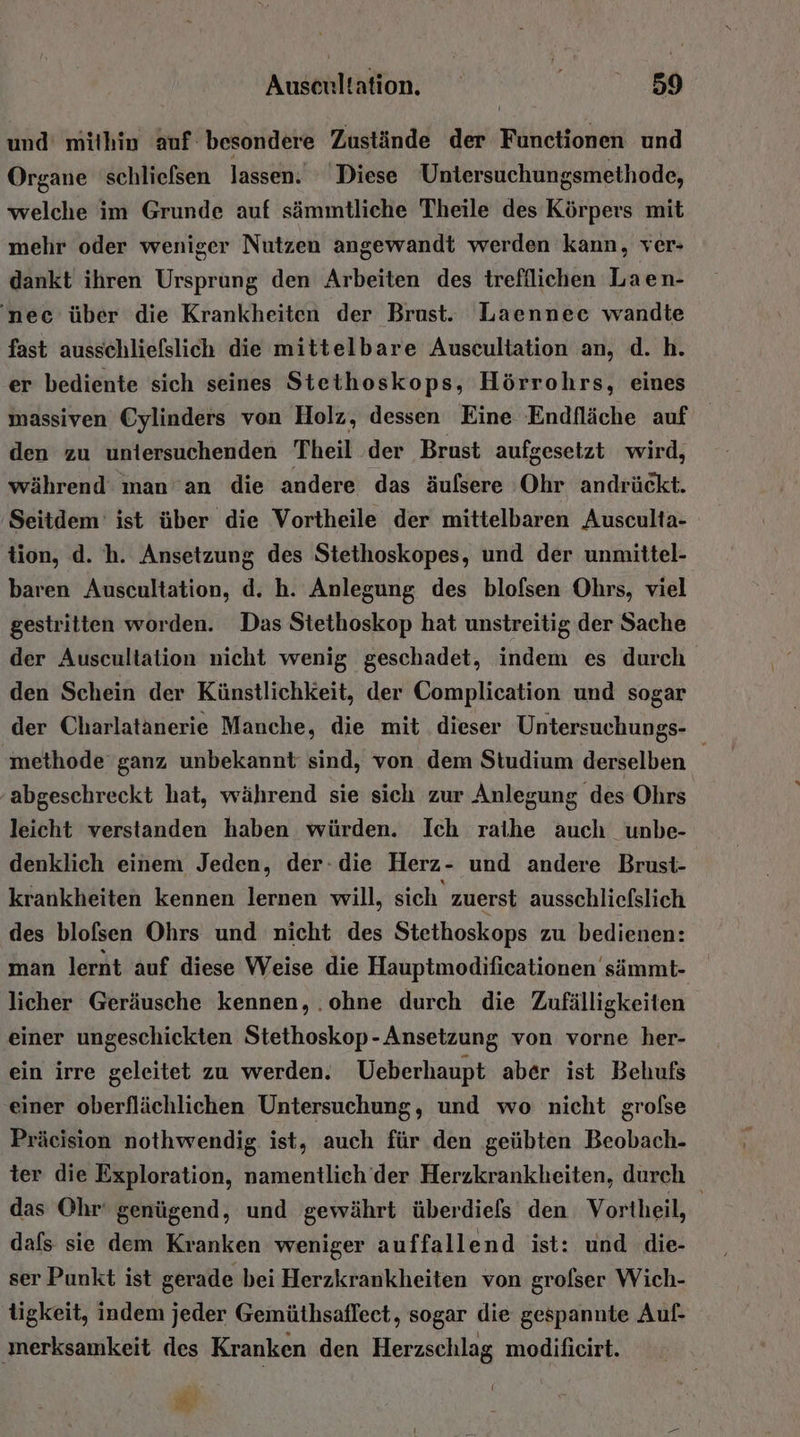 und mithin auf besondere Zustände der Functionen und Organe schlielsen lassen. Diese Untersuchungsmethode, welche im Grunde auf sämmtliche Theile des Körpers mit mehr oder weniger Nutzen angewandt werden kann, ver- dankt ihren Ursprung den Arbeiten des trefillichen Laen- ‘nee über die Krankheiten der Brust. Laennee wandte fast ausschliefslich die mittelbare Auscultation an, d. h. er bediente sich seines Stethoskops, Hörrohrs, eines massiven Cylinders von Holz, dessen Eine Endfläche auf den zu uniersuchenden Theil der Brust aufgesetzt wird, während man'an die andere das äufsere Ohr andrückt. Seitdem’ ist über die Vortheile der mittelbaren Ausculta- tion, d. h. Ansetzung des Stethoskopes, und der unmittel- baren Auscultation, d. h. Anlegung des blofsen Ohrs, viel gestritten worden. Das Stethoskop hat unstreitig der Sache der Auscultation nicht wenig geschadet, indem es durch den Schein der Künstlichkeit, der Complication und sogar der Charlatanerie Manche, die mit dieser Untersuchungs- methode ganz unbekannt sind, von dem Studium derselben abgeschreckt hat, während sie sich zur Anlegung des Ohrs leicht verstanden haben würden. Ich raihe auch unbe- denklich einem Jeden, der-die Herz- und andere Brust- krankheiten kennen lernen will, sich zuerst ausschliefslich des blofsen Ohrs und nicht des Stethoskops zu bedienen: man lernt auf diese Weise die Hauptmodificationen sämmt- licher Geräusche kennen, .ohne durch die Zufälligkeiten einer ungeschickten Stethoskop-Ansetzung von vorne her- ein irre geleitet zu werden. Ueberhaupt aber ist Behufs einer oberflächlichen Untersuchung, und wo nicht grofse Präeision nothwendig ist, auch für den geübten Beobach- ter die Exploration, namentlich der Herzkrankheiten, durch das Ohr‘ genügend, und gewährt überdiels den Vortheil, dafs sie dem Kranken weniger auffallend ist: und die- ser Punkt ist gerade bei Herzkrankheiten von grofser Wich- tigkeit, indem jeder Gemüthsafleet, sogar die gespanute Auf- ‚merksamkeit des Kranken den Herzschlag modificirt.