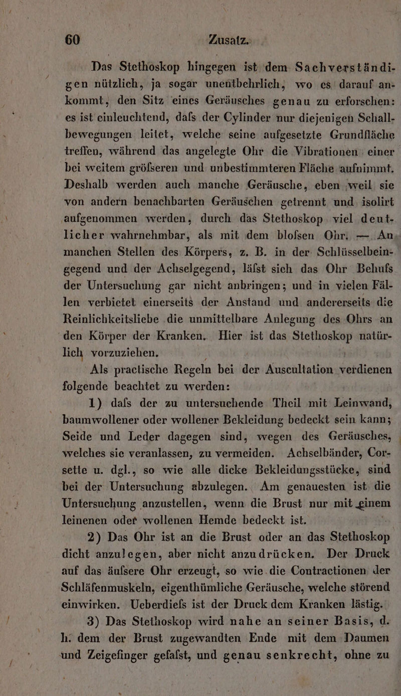 Das Stethoskop hingegen ist dem Sachverständi- gen nützlich, ja sogar unentbehrlich, wo ces darauf an- kommt, den Sitz eines Geräusches genau zu erforschen: es ist einleuchtend, dals der Cylinder nur diejenigen Schall- bewegungen leitet, welche seine aufgesetzte Grundfläche treffen, während das angelegie Ohr die Vibrationen einer. bei weitem gröfseren und unbestimmteren Fläche aufuimmt. Deshalb werden auch manche Geräusche, eben ‚weil: sie von andern benachbarten Geräuschen getrennt und: isolirt ‚aufgenommen werden, durch das Stethoskop: viel deut- licher wahrnehmbar, als mit dem blolsen Ohr. —. An. manchen Stellen des Körpers, z. B. in der: Schlüsselbein- gegend und der Achselgegend, läfst sich das Ohr Behufs der Untersuchung gar nicht anbringen; und in vielen Fäl- len verbietet einerseit$ der Anstand und andererseits die Reinlichkeitsliebe die unmittelbare Aulegung des Ohrs an ‘den Körper der Kranken. Hier ist das eurer. natür- lich vorzuziehen. | Als practische Regeln bei der Auscultation eeliienen folgende beachtet zu werden: 1) dals der zu untersuchende Theil mit Leinwand, baumwollener oder wollener Bekleidung bedeckt sein kann; Seide und Leder dagegen sind, wegen des Geräusches, welches sie veranlassen, zu vermeiden. Achselbänder, Cor- sette u. dgl., so wie alle dicke Bekleidungsstücke, sind bei der Untersuchung abzulegen. Am genauesten ist. die Untersuchung ‚anzustellen, wenn die Brust nur mib glei leinenen oder wollenen Hemde bedeckt ist. | 2) Das Ohr ist an die Brust oder an das RER dicht anzulegen, aber nicht anzudrücken. Der Druck auf das äulsere Ohr erzeugt, so wie.die Contractionen: der Schläfenmuskeln, eigenthümliche Geräusche, welche störend einwirken. Ueberdiefs ist der Druck dem Kranken lästig. 3) Das Stethoskop wird nahe an seiner Basis, d. h. dem der Brust zugewandten Ende mit dem Daumen und Zeigefinger gefalst, und genau senkrecht, ohne zu