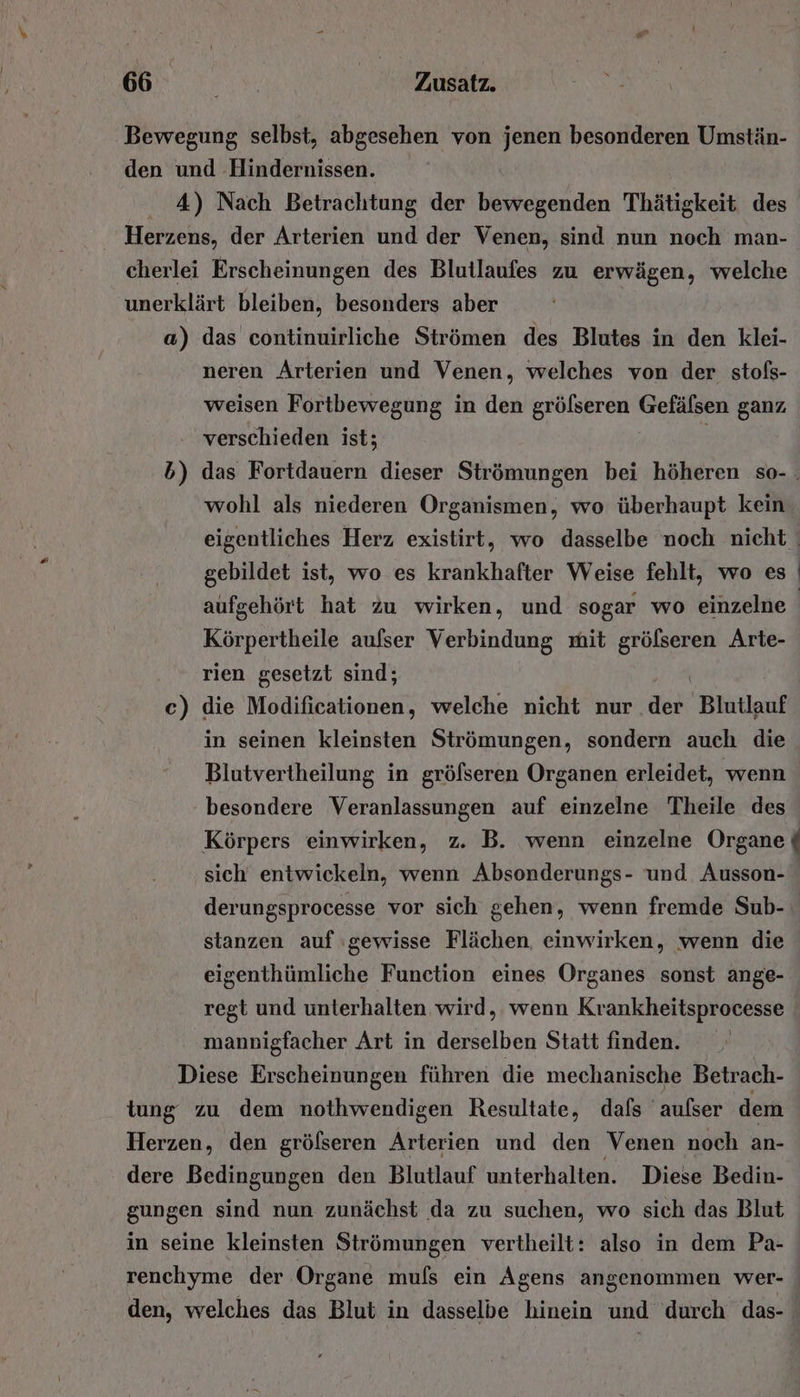 Bewegung selbst, abgesehen von ra besonderen Umstän- den und Hindernissen. 4) Nach Betrachtung der Min Thätigkeit des i Herzens, der Arterien und der Venen, sind nun noch man- cherlei Erscheinungen des Blutlaufes zu erwägen, welche unerklärt bleiben, besonders aber a) das continuirliche Strömen des Blutes in den klei- neren Arterien und Venen, welches von der stofs- weisen Fortbewegung in den grölseren Gefälsen ganz, verschieden ist; wohl als niederen Organismen, wo überhaupt kein gebildet ist, wo es krankhafter Weise fehlt, wo es aufgehört hat zu wirken, und sogar wo einzelne Körpertheile aufser Verbindung mit gröfseren Arte- rien gesetzt sind; | c) die Modificationen, welche nicht nur der Blutlauf in seinen kleinsten Strömungen, sondern auch die Blutvertheilung in gröfseren Organen erleidet, wenn besondere Veranlassungen auf einzelne Theile des / sich entwickeln, wenn Absonderungs- und Ausson- derungsprocesse vor sich gehen, wenn fremde Sub- stanzen auf gewisse Flächen, einwirken, wenn die eigenthümliche Function eines Organes sonst ange- regt und unterhalten wird, wenn Krankheitsprocesse mannigfacher Art in derselben Statt finden. Diese Erscheinungen führen die mechanische Betrach- tung zu dem nothwendigen Resultate, dafs aufser dem Herzen, den grölseren Arterien und den Venen noch an- dere Bedingungen den Blutlauf unterhalten. Diese Bedin- gungen sind nun zunächst da zu suchen, wo sich das Blut in seine kleinsten Strömungen vertheilt: also in dem Pa- renchyme der Organe mufs ein Agens angenommen wer- den, welches das Blut in dasselbe hinein und durch das-