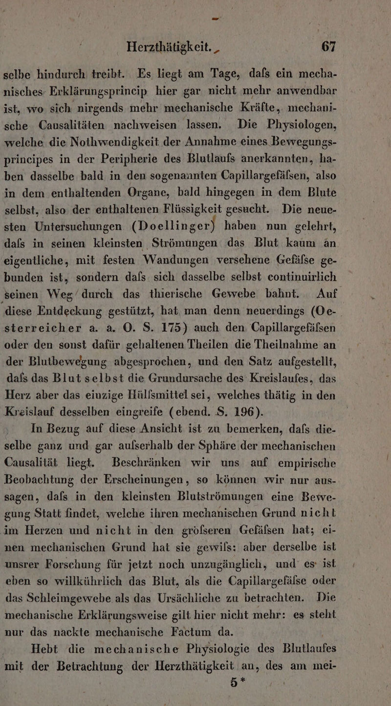 selbe hindurch treibt. Es liegt am Tage, dafs ein mecha- nisches Erklärungsprincip hier gar nicht mehr anwendbar ist, wo sich nirgends mehr mechanische Kräfte, mechani- sche Causalitäten nachweisen lassen. Die Physiologen, welche die Nothwendigkeit der Annahme eines Bewegungs- prineipes in der Peripherie des Blutlaufs anerkannten, ha- ben dasselbe bald in den sogenannten Capillargefälsen, also in dem enthaltenden Organe, ‘bald hingegen in dem Blute selbst, also der enthaltenen Flüssigkeit gesucht. Die neue- sten Untersuchungen (Doellinger) haben nun gelehrt, dafs in seinen kleinsten Strömungen das Blut kaum än eigentliche, mit festen Wandungen versehene Gefäfse ge- bunden ist, sondern dafs sich dasselbe selbst continuirlich seinen Weg’durch das thierische Gewebe bahnt. Auf ‚diese Entdeckung gestützt, hat, man denn neuerdings (Oe- sterreicher a. a. ©. S. 175) auch den Capillargefälsen oder den sonst dafür gehaltenen Theilen die Theilnahme an der Blutbewegung abgesprochen, und den Satz aufgestellt, dafs das Blut selbst die Grundursache des Kreislaufes, das Herz aber das einzige Hülfsmittel sei, welches thätig in den Kreislauf desselben eingreife (ebend. S. 196). In Bezug auf diese Ansicht ist zu bemerken, dafs die- selbe ganz und gar aulserhalb der Sphäre der mechanischen Causalität liegt. Beschränken wir uns auf empirische Beobachtung der Erscheinungen, so können wir nur aus- sagen, dafs in den kleinsten Blutströmungen eine Bewe- gung Statt findet, welche ihren mechanischen Grund nicht im Herzen und nicht in den grölseren Gefälsen hat; ei- nen mechanischen Grund hat sie gewils: aber derselbe ist unsrer Forschung für jetzt noch unzugänglich, und’ es: ist eben so willkührlich das Blut, als die Capillargefälse oder das Schleimgewebe als das Ursächliche zu betrachten. Die mechanische Erklärungsweise gilt hier nicht mehr: es steht nur das nackte mechanische Factum da. | Hebt die mechanische Physiologie des Blutlaufes mit der Betrachtung der Herzthätigkeit au, des am mei- 5*