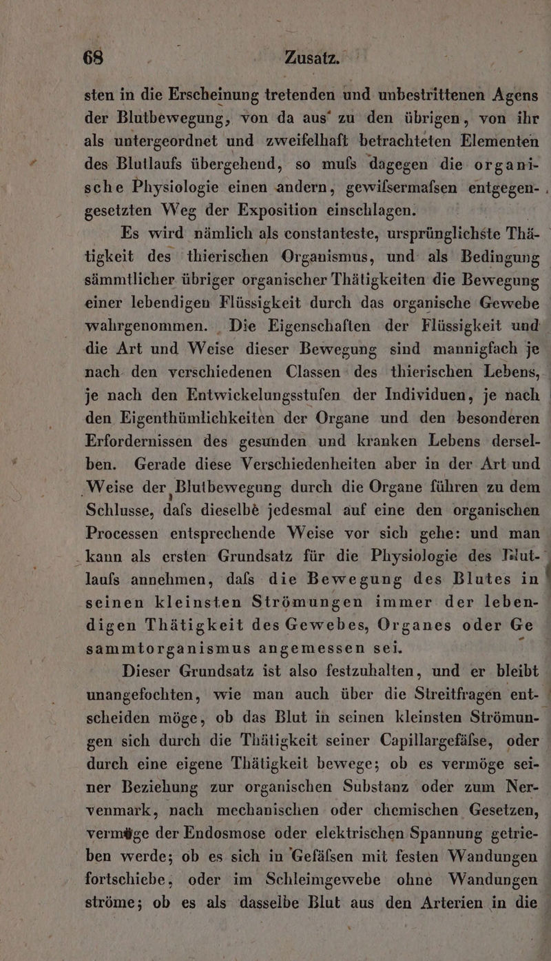 sten in die Erscheinung tretenden und unbestrittenen Agens der Blutbewegung, von da aus‘ zu den übrigen, von ihr als untergeordnet und zweifelhaft betrachteten Elementen des Blutlaufs übergehend, so mufs dagegen die organi- gesetzten Weg der Exposition einschlagen. sämmtlicher übriger organischer Thätigkeiten die Bew egung einer lebendigen Flüssigkeit durch das organische Gewebe wahrgenommen. , Die Eigenschaften der Flüssigkeit und die Art und Weise dieser Bewegung sind mannigfach je je nach den Entwickelungsstufen der Individuen, je nach den Eigenthümlichkeiten der Organe und den besonderen Erfordernissen des gesunden und kranken Lebens dersel- ben. Gerade diese Verschiedenheiten aber in der Art und ‚Weise der Blutbewegung durch die Organe führen zu dem Schlusse, dafs dieselb&amp; jedesmal auf eine den organischen Processen entsprechende Weise vor sich gehe: und man seinen kleinsten Strömungen immer der leben- digen Thätigkeit des Gewebes, Organes oder Ge sammtorganismus angemessen sei. 3 Dieser Grundsatz ist also festzuhalten, und er bleibt unangefochten, wie man auch über die Streitfragen ent- gen sich durch die Thätigkeit seiner Capillargefälse, oder durch eine eigene Thätigkeit bewege; ob es vermöge sei- ‚ ner Beziehung zur organischen Substanz oder zum Ner- venmark, nach mechanischen oder chemischen Gesetzen, vermöge der Endosmose oder elektrischen Spannung getrie- ben werde; ob es sich in Gefälsen mit festen Wandungen fortschiebe, oder im Schleimgewebe ohne Wandungen a x