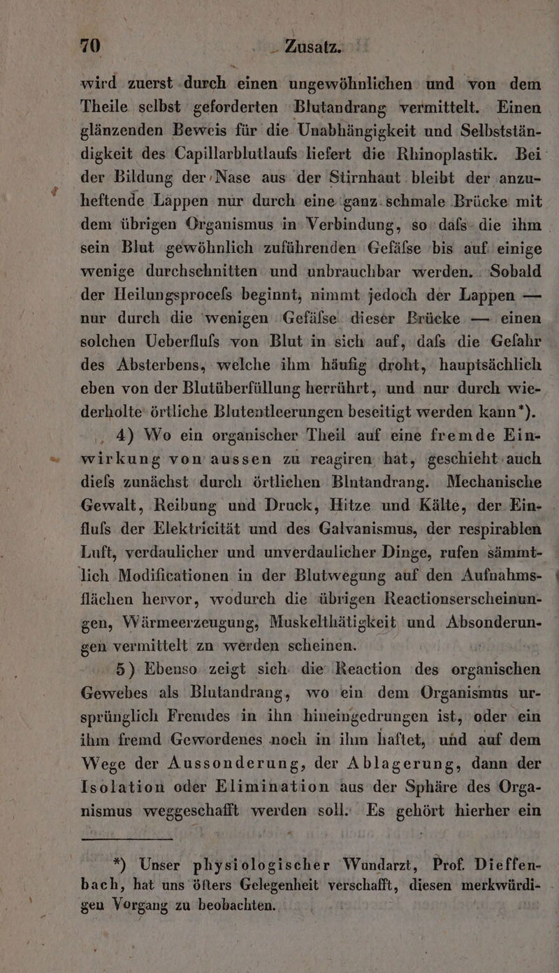 wird zuerst durch einen ungewöhnlichen und von dem Theile selbst geforderten Blutandrang vermittelt. Einen glänzenden Beweis für die Unabhängigkeit und Selbststän- digkeit des Capillarblutlaufs liefert die Rhinoplastik. Bei‘ der Bildung der-Nase aus der Stirnhaut bleibt der anzu- heftende Läppen nur durch eine ‘ganz: schmale Brücke mit dem übrigen Organismus in: Verbindung, so‘ dafs- die ihm . sein Blut gewöhnlich zuführenden 'Gefäfse 'bis auf: einige wenige durchsehnitten und unbrauchbar werden. .»Sobald . der Heilungsprocels beginnt; nimmt jedoch der Lappen — nur durch die ‘wenigen 'Gefälse. dieser Brücke — einen solchen Ueberfluls von Blut in sich auf, dafs die Gefahr des Absterbens, welche ihm häufig droht, hauptsächlich eben von der Blutüberfüllung herrührt, und nur durch wie- derholte‘ örtliche Blutentleerungen beseitigt werden kann’). ‚, 4) Wo ein organischer Theil auf eine fremde Ein- wirkung vom aussen zu reagiren hat, 'geschieht-auch diefs zunächst ‘durch örtlichen Bintandrang. Mechanische Gewalt, Reibung und Druck, Hitze und Kälte, der.Ein- fluls der Elektrieität und des Galvanismus, der respirablen Luft, verdaulicher und unverdaulicher Dinge, rufen sämmt- lich Modificationen in der Blutwegung auf den Aufnahms- flächen hervor, wodurch die übrigen Reactionserscheinun- gen, Wärmeerzeugung, Muskelthätigkeit, und Absonderun- gen vermittelt zn werden scheinen. 5) Ebenso zeigt sich: die’ .Reaction ‘des organischen Gewebes als Blutandrang, wo ein dem ‘Organismus ur- sprünglich Fremdes in ihn hineingedrungen ist, ‚oder ein ihm fremd Gewordenes noch in ihm haftet, und auf dem Wege der Aussonderung, der Ablagerung, dann der Isolation oder Elimimation aus der Sphäre des Orga- nismus weggeschafft werden soll. Es gehört hierher ein *) Unser physiologischer Wundarzt, Prof. Dieffen- bach, hat uns öfters Gelegenheit ver schafft, diesen merkwürdi- - gen Vorgang zu beobachten. |