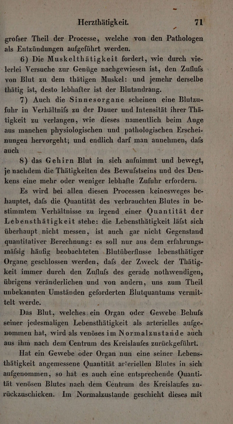 grofser Theil der Processe, welche von den Pathologen als Entzündungen aufgeführt werden. 6) Die Muskelthätigkeit fordert, wie davch vie- -lerlei Versuche zur Genüge nachgewiesen ist, den Zufluls von Blut zu dem thätigen Muskel: und jemehr derselbe thätig ist, desto lebhafter ist der Blutandrang. | 7) Auch die Sinnesorgane scheinen eine Blutzu- fuhr in Verhältnifs zu der Dauer und Intensität ihrer Thä- tigkeit zu verlangen, wie dieses namentlich beim Auge aus manchen physiologischen und pathologischen Erschei- nungen hervorgeht; und endlich darf man annehmen, dafs auch A TR IR, © Ä 8) das Gehirn Blut in sich aufnimmt und bewegt, je nachdem die Thätigkeiten des Bewulstseins und des Den- kens eine mehr oder weniger lebhafte Zufuhr erfordern. Es wird bei allen diesen Processen keinesweges be- hauptet, dafs die Quantität des verbrauchten Blutes in be- stimmtem Verhältnisse zu irgend einer Quantität der Lebensthätigkeit stehe: die Lebensthätigkeit lälst sich überhaupt nicht messen, ist auch gar nicht Gegenstand quantitativer Berechnung: es soll nur aus dem erfahrungs- mälsig häufig beobachteten ‚Blutüberflusse lebensthätiger Organe geschlossen werden, dals der Zweck der Thätig- keit immer durch den Zuflufs des gerade nothwendigen, übrigens veränderlichen und von andern, uns zum Theil unbekannten Umständen geforderten Blutquantums vermit- telt werde. j Das Blut, welches: ein Organ oder Gewebe Behufs seiner jenieail a Lebensthätigkeit als arterielles aufge- nommen hat, wird als venöses im Normalzustande auch aus ihm nach dem Centrum des Kreislaufes zurückgeführt. Hat ein Gewebe .oder Organ nun eine seiner. Lebens- thätigkeit angemessene Quantität arteriellen Blutes in sich aufgenommen, so hat es auch eine entsprechende Quanti- tät. venösen Blutes nach dem Centrum des Kreislaufes zu- rückzuschicken. Im Normalzustande geschieht dieses mit