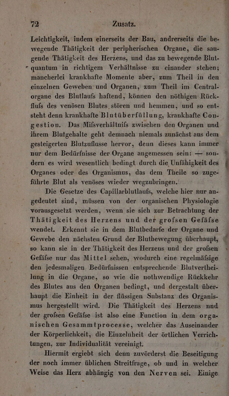 gende Thätigkeit des Herzens, und das zu bewegende Blut- einzelnen Geweben und Organen, zum Theil im Central- organe des Blutlaufs haftend, können den nöthigen' Rück- flufs des venösen Blutes stören und hemmen, und so ent- steht denn krankhafte Blutüberfüllung, krankhafte Con- gestion. Das Milsverhältnifs zwischen den Organen und ihrem Blutgehalte geht demnach niemals zunächst aus dem gesteigerten Blutzuflusse hervor, deun dieses kann immer nur dem Bedürfnisse der Organe angemessen sein: — son- dern es wird wesentlich bedingt, durch die Unfähigkeit des führte Blut als venöses wieder wegzubringen. gedeutet sind, müssen von der organischen Physiologie vorausgesetzt werden, ‘wenn sie sich zur Betrachtung der Thätigkeit des Herzens und der grofsen Gefälse wendet. Erkennt sie in dem Blutbedarfe der Organe und Gewebe den nächsten Grund der Blutbewegung überhaupt, so kann sie in der Thätigkeit des Herzens und der grolsen den jedesmaligen. Bedürfnissen entsprechende Blutverthei- des Blutes aus den Organen bedingt, und dergestalt über- haupt die Einheit in der flüssigen Substanz des Organis- mus hergestellt wird. Die Thätigkeit des Herzens nnd der grolsen Gefäfse ist also eine Function in. dem orga- nischen Gesammtprocesse, welcher das Auseinander der Körperlichkeit, die Einzelnheit der örtlichen Verrich- tungen, zur Individualität vereinigt. „Hiermit ergiebt sich denn zuvörderst: die RN: der noch immer üblichen Streitfrage, ob und in. welcher E55 abs