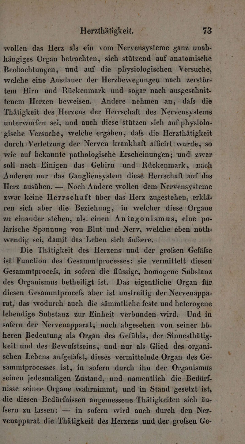 wollen das Herz als ein vom Nervensysteme ganz unab- hängiges Organ betrachten, sich stützend auf anatomische Beobachtungen, und auf die physiologischen Versuche, welche eine Ausdauer der Herzbewegungen nach zerstör- tem Hirn und Rückenmark 'und sogar nach ausgeschnit- tenem Herzen beweisen. Andere nehmen an; dafs die Thätigkeit des Herzens der Herrschaft des Nervensystems unterworfen sei, und auch diese stützen sich auf'physiolo- gische Versuche, welche ergaben, dafs die Herzthätigkeit durch ‘Verletzung der Nerven kr ankhaft affieirt‘ wurde, so wie auf bekannte pathologische Erscheinungen; und. zwar ‚soll nach Einigen das Gehirn ‘und Rückenmark, nach Anderen nur ‘das Gangliensystem diese Herrschaft auf das Herz ausüben. — Noch Andere wollen dem Nervensysteme zwar keine Herrschaft über das Herz zugestehen, .erklä- ren sich aber die‘ Beziehung, in welcher diese Organe zu einander stehen, als. einen Antagonismus, eine po- larische Spannung von Blut und Nerv, welche: eben noth- wendig sei, damit das Leben sich äufsere. Die Thätigkeit des Herzens und der grofsen Gefäfse ist Funelion des Gesammtprocesses: sie vermittelt diesen’ Gesammtprocels, in sofern die flüssige, homogene Substanz des Organismus betheiligt ist. Das eigentliche Organ für diesen Gesammtprocels aber ist unstreitig: der Nervenappa- rat, das wodurch auch die sämmtliche feste und heterogene lebendige Substanz zur Einheit verbunden wird. Und in sofern der Nervenapparat; noch abgesehen von seiner hö- heren Bedeutung als Organ des Gefühls, der Sinnesthätig- keit und des Bewulstseins, und nur als Glied des. organi- schen Lebens aufgefalst, dieses vermittelnde Organ des Ge- sammtprocesses ist, in sofern durch ihn der Organismus ‚seinen jedesmaligen Zustand, und‘ namentlich die: Bedürf- nisse seiner- Organe ‚wahrnimmt, und in Stand 'gesetzt: ist, die diesen Bedürfnissen angemessene Thätigkeiten sich äu- fsern zu lassen: — in sofern wird auch: durch den ‚Ner- venapparat die 'Thätigkeit des Herzens ‚und der ‚grolsen Ge-