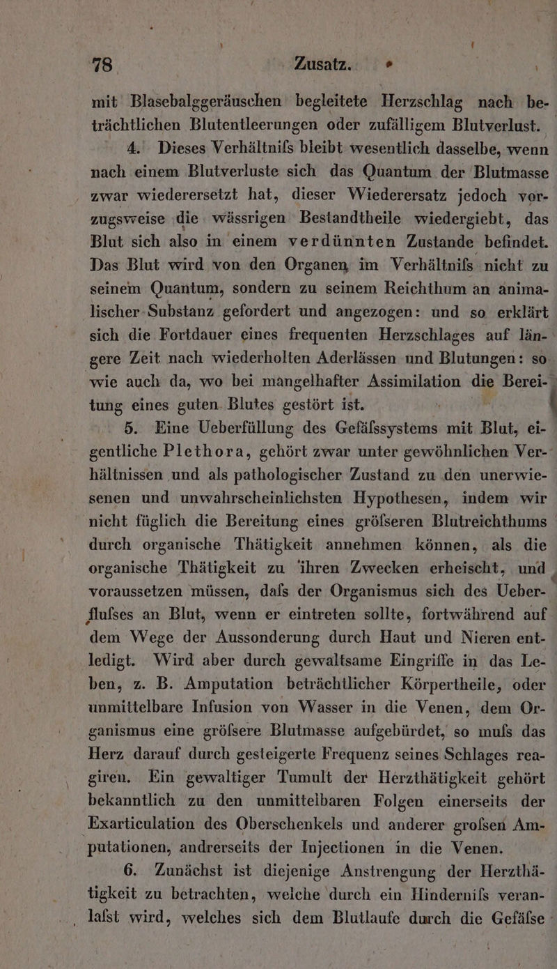 mit Blasebalggeräuschen begleitete Herzschlag nach be- trächtlichen Blutentleerungen oder zufälligem Blutverlust. 4. Dieses Verhältnifs bleibt kröscntlich dasselbe, wenn nach einem Blutverluste sich das Quantum der Blutmasse ‚ zwar wiederersetzt hat, dieser Wiederersatz jedoch ver- zugsweise ‚die wässrigen Bestandtheile wiedergiebt, das Blut sich also in einem verdünnten Zustande befindet. Das Blut wird von den Organen im Verhältnifs nicht zu seinem Quantum, sondern zu seinem Reichthum an anima- lischer- Substanz gefordert und angezogen: und so erklärt sich die Fortdauer eines frequenten Herzschlages auf län- gere Zeit nach wiederholten Aderlässen und Blutungen: so. wie auch da, wo bei mangelhafter Assimilation die tung eines guten. Blutes gestört ist. | 5. Eine Ueberfüllung des Gefälssystems mit Blut, ei- gentliche Plethora, gehört zwar unter gewöhnlichen Ver- hältnissen ‚und als pathologischer Zustand zu den unerwie- senen und unwahrscheinlichsten Hypothesen, indem wir ‚nicht füglich die Bereitung eines gröflseren Blutreichthums durch organische Thätigkeit annehmen können, als die organische Thätigkeit zu ihren Zwecken erheischt, und | voraussetzen müssen, dals der Organismus sich des Ueber- h flufses an Blut, wenn er eintreten sollte, fortwährend auf dem Wege der Aussonderung durch Haut und Nieren ent- ledigt. Wird aber durch gewaltsame Eingriffe in das Le- ben, z. B. Amputation beträchtlicher Körpertheile, oder unmittelbare Infusion von Wasser in die Venen, dem Or- ganismus eine gröfsere Blutmasse aufgebürdet, so ımuls das Herz darauf durch gesteigerte Frequenz seines Schlages rea- giren. Ein gewaltiger Tumult der Herzthätigkeit gehört bekanntlich zu den unmittelbaren Folgen einerseits der Exartieulation des Oberschenkels und anderer grofsen Am- | putalionen, andrerseits der Injectionen in die Venen. 6. Zunächst ist diejenige Anstrengung der Herzthä- tigkeit zu betrachten, welche durch ein Hindernils veran- ‚ Jalst wird, welches sich dem Blutlaufe durch die Gefälse °