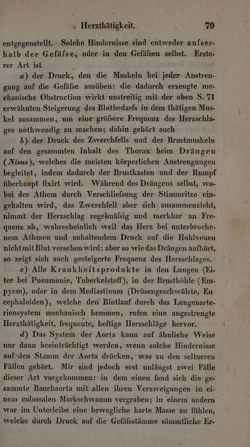 entgegenstellt. Solche Hindernisse sind entweder aufser- halb der Gefälse, oder in den Gefälsen selbst. Erste- rer Art ist a) der Druck, det die Muskeln bei jeder Anstren- gung auf die Gefäfse ausüben: die dadurch erzeugte me- chanische Obstruction wirkt unstreitig mit: der oben S. 71 erwähnten Steigerung des Blutbedarfs in dem thätigen Mus- kel zusammen, um eine‘ grölsere Frequenz des Herzschla- ges nothwendig zu machen; dahin gehört auch 5) der Druck des Zwerchfells und der Brustmuskeln | auf den gesammten Inhalt des Thorax: beim Drängen (Nisus), welches die meisten körperlichen Anstrengungen ‚begleitet, indem dadurch der Brustkasten und der Rumpf überhaupt fixirt wird. Während des Drängens selbst, wo- bei der Athem durch Verschliefsung der Stimmritze ein- gehalten wird, das Zwerchfell aber sich zusammenzieht, nimmt der Herzschlag regelmälsig und merkbar an Fre- quenz ab, . wahrscheinlich weil das Herz bei unterbroche- 'nem Athmen und anhaltendem Druck auf die Hohlvenen | nicht mit Blut versehen wird: aber so wie das Drängen aufhört, so zeigt sich auch gesteigerte Frequenz des Herzschlages. c) Alle Krankheitsprodukte in den Lungen (Ei- ter bei Pneumonie, Tuberkelstoff), in der Brusthöhle ( Em- pyem), oder in dem Mediastinum (Drüsengeschwülste, En cephaloiden), welche den Blutlauf durch das Lungenarte- riensystem mechanisch hemmen, rufen eine angestrengte Herzthätigkeit, freguente, heftige Herzschläge hervor. d) Das System der Aorta kann auf ähnliche Weise nur dann beeinträchtigt werden, wenn solche Hindernisse auf‘den Stamm der Aorta drücken, was zu den seltneren Fällen gehört. Mir sind jedoch erst unlängst zwei Fälle dieser Art vorgekommen: in dem einen fand sich die ge- sammte Bauchaorta mit allen ihren Verzweigungen in ei- nem colossalen Markschwamm vergraben; in einem andern war im Unterleibe eine bewegliche harte Masse zu fühlen, welche durch Druck auf die Gefälsstämme sämmtliche Er-