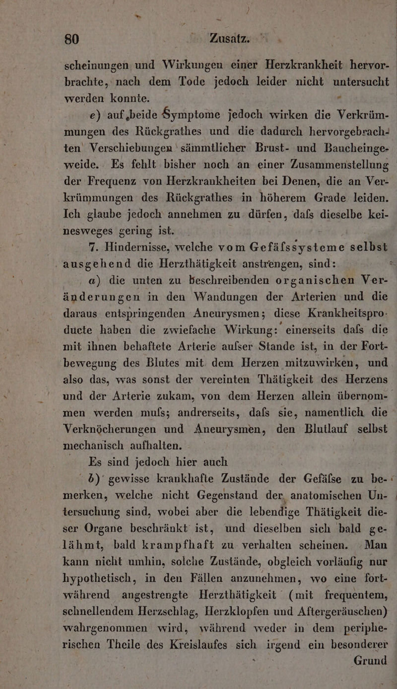 De 80 Zu brachte, nach dem Tode jedoch leider nicht untersucht werden komte. e e) auf,beide Symptome jedoch wirken die Verkrüm- mungen des Rückgrathes und die dadurch hervorgebrach- ten Verschiebungen 'sämmtlicher Brust- und Baucheinge- der Frequenz von Herzkrankheiten bei Denen, die an Ver- krümmungen des Rückgrathes in höherem Grade leiden. Ich glaube jedoch annehmen zu dürfen, dafs dieselbe kei- nesweges gering ist. 7. Hindernisse, welche vom Gefälssysteme schii nr die Herzthätigkeit anstrengen, sind: a) die unten zu beschreibenden organischen Ver- änderungen in den Wandungen der Arterien und die daraus entspringenden 'Aneurysmen; diese Krankheitspro- ducte haben die zwiefache Wirkung: einerseits dafs die mit ihnen behaftete Arterie aufser Stande ist, in der Fort- ‚bewegung des Blutes mit. dem Herzen mitzuwirken, und also das, was sonst der vereinten Thätigkeit des Herzens men werden muls; andrerseits, dafs sie, namentlich die Verknöcherungen und Aneurysmen, den Blutlauf selbst mechanisch aufhalten. Es sind jedoch hier auch 5) gewisse krankhafte Zustände dr Gefälse zu be- merken, welche nicht Gegenstand der, anatomischen Un- tersuchung sind, wobei aber die lebendige Thätigkeit die- ser Organe beschränkt ist, und dieselben sich bald ge- lähmt, bald krampfhaft zu verhalten scheinen. Man kann nicht umhin, solche Zustände, obgleich vorläufig nur hypothetisch, in den Fällen anzunehmen, wo eine fort- während angestrengte Herzthätigkeit (mit frequentem, schnellendem Herzschlag, Herzklopfen und Aftergeräuschen) wahrgenommen wird, während weder in dem periphe- rischen Theile des Kreislaufes sich Ran ein besonderer ‘ Grund