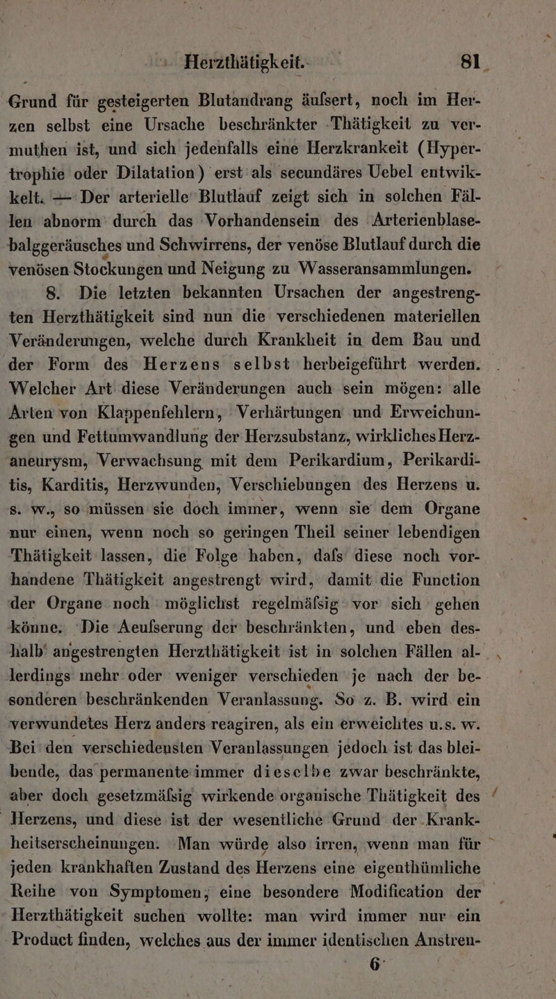 Grund für gesteigerten Blutandrang äulsert, noch im Her- zen selbst eine Ursache beschränkter -Thätigkeit zu ver- muthen ist, und sich jedenfalls eine Herzkrankeit (Hyper- trophie oder Dilatation) erst als secundäres Uebel entwik- kelt: — Der arterielle Blutlauf zeigt sich in solchen Fäl- len 'abnorm' durch das Vorhandensein des Arterienblase- 'balggeräusches und Schwirrens, der venöse Blutlauf durch die venösen Stockungen und Neigung zu Wasseransammlungen. 8. Die letzten bekannten Ursachen der angestreng- ten Herzthätigkeit sind nun die verschiedenen materiellen Veränderungen, welche durch Krankheit in dem Bau und ‚der Form des Herzens selbst herbeigeführt werden. Welcher Art diese Veränderungen auch sein mögen: alle Arten von Klappenfehlern, Verhärtungen und Erweichun- gen und Fettumwandlung der Herzsubstanz, wirkliches Herz- ‚aneurysm, Verwachsung mit dem Perikardium, Perikardi- tis, Karditis, Herzwunden, Verschiebungen des Herzens u. Ss. w., so müssen sie doch immer, wenn sie dem Organe nur einen, wenn noch so geringen Theil seiner lebendigen Thätigkeit lassen, die Folge haben, dafs diese noch vor- handene Thätigkeit angestrengt wird, damit die Function der Organe noch möglichst regelmäfsig ' vor’ sich gehen könne. ‘Die Aeulserung der beschränkten, und eben des- halb‘ angestrengten Herzthätigkeit ist in solchen Fällen al-_ lerdings mehr oder weniger verschieden je nach der be- sonderen beschränkenden Veranlassung. So z. B. wird. ein verwundetes Herz anders reagiren, als ein erweichtes u.s. w. Bei‘den verschiedensten Veranlassungen jedoch ist das blei- bende, das permanenteimmer dieselbe zwar beschränkte, aber doch gesetzmäßsig wirkende organische Thätigkeit des _ Herzens, und diese ist der wesentliche Grund der .Krank- heitserscheinungen: ‘Man würde also irren, wenn man für jeden krankhaften Zustand des Herzens eine eigenthümliche Reihe von Symptomen, eine besondere Modification der Herzthätigkeit suchen wollte: man wird immer nur ein Product finden, welches aus der immer identischen Anstren- 6