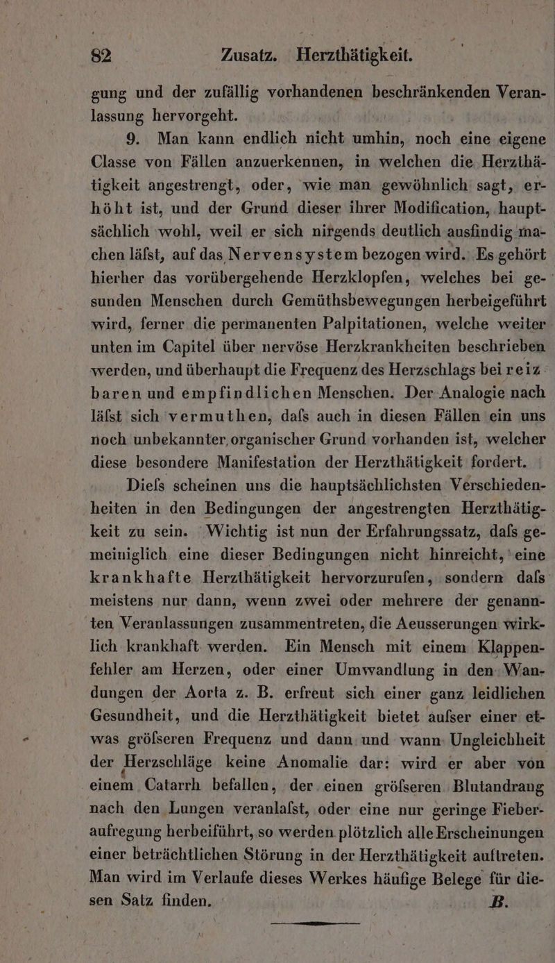 gung und der zufällig vorhandenen beschränkenden Veran- lassung hervorgeht. 9. Man kann endlich nicht wählen, noch eine eigene Classe von Fällen anzuerkennen, in welchen die. Herzthä- tigkeit angestrengt, oder, wie man gewöhnlich sagt, er- höht ist, und der Grund dieser ihrer Modification, ‚haupt- sächlich wohl, weil er sich nirgends deutlich ausfindig ma- chen läfst, auf das Nervensystem bezogen wird.: Es gehört hierher das vorübergehende Herzklopfen, welches bei ge- sunden Menschen durch Gemüthsbewegungen herbeigeführt wird, ferner die permanenten Palpitationen, welche weiter unten im Capitel über nervöse Herzkrankheiten beschrieben werden, und überhaupt die Frequenz des Herzschlags bei reiz baren und empfindlichen Menschen. Der Analogie nach läfst sich 'vermuthen, dafs auch in diesen Fällen ein uns noch unbekannter, organischer Grund vorhanden ist, welcher diese besondere Manifestation der Herzthätigkeit fordert. Diefs scheinen uns die hauptsächlichsten Verschieden- heiten in den Bedingungen der angestrengten Herzthätig- keit zu sein. Wichtig ist nun der Erfahrungssatz, dafs ge- meiniglich. eine dieser Bedingungen nicht hinreicht, ‘eine krankhafte Herzihätigkeit hervorzurufen, sondern dals meistens nur dann, wenn zwei oder mehrere der genann- ten Veranlassungen zusammentreten, die Aeusserungen: wirk- lich krankhaft. werden. Ein Mensch mit einem: Klappen- fehler am Herzen, oder einer Umvvandlung in den: Wan- dungen der Aorta z. B. erfreut sich einer ganz leidlichen Gesundheit, und die Herzthätigkeit bietet aufser einer et- was grölseren Frequenz und dann: und wann: Ungleichheit der Herzschläge keine Anomalie dar: wird er aber von einem Catarrh befallen, der. einen gröfseren Blutandrang nach den Lungen veranlalst, oder eine nur geringe Fieber- aufregung herbeiführt, so werden plötzlich alle Erscheinungen einer beträchtlichen Störung in der Herzthätigkeit auftreten. Man wird im Verlaufe FR Werkes häufige Belege für die- sen Satz finden. hal
