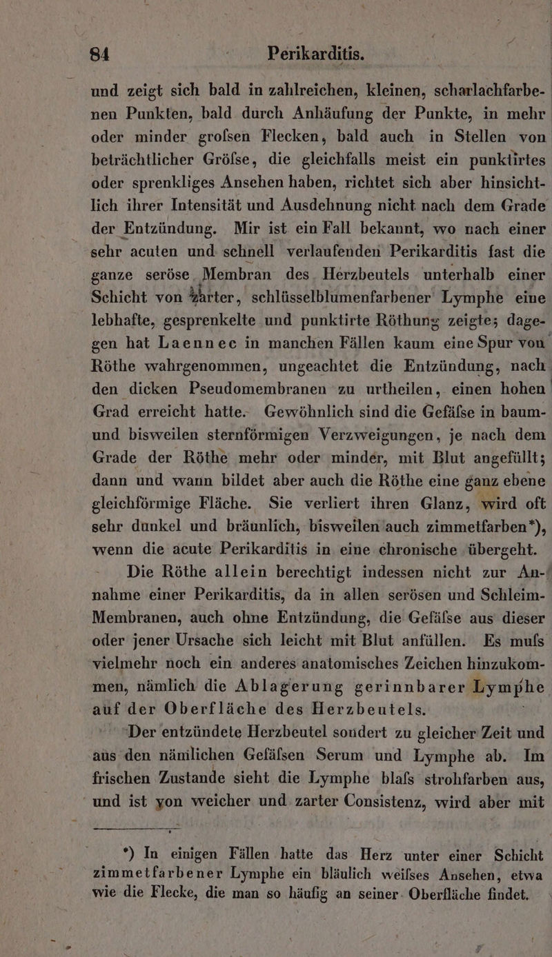 und zeigt sich bald in zahlreichen, kleinen, scharlachfarbe- nen Punkten, bald durch Anhäufung der Punkte, in mehr oder minder grolsen Flecken, bald auch in Stellen von beträchtlicher Gröfse, die gleichfalls meist ein punktirtes oder sprenkliges Ansehen haben, richtet sich aber hinsicht- lich ihrer Intensität und Ausdehnung nicht nach dem Grade der Entzündung. Mir ist ein Fall bekannt, wo nach einer sehr acuten und: schnell verlaufenden Perikarditis fast die ganze seröse, Membran des. Herzbeutels unterhalb einer Schicht von hhrter, schlüsselblumenfarbener Lymphe eine lebhafte, gesprenkelte und punktirte Röthung zeigte; dage- sen hat Laennec in manchen Fällen kaum eine Spur von Röthe wahrgenommen, ungeachtet die Entzündung, nach‘ den dieken Pseudomembranen zu urtheilen, einen hohen Grad erreicht hatte. Gewöhnlich sind die Gefäfse in baum- und bisweilen sternförmigen Verzweigungen, je nach dem Grade der Röthe mehr oder minder, mit Blut angefüllt; dann und wann bildet aber auch die Röthe eine ganz ebene gleichförmige Fläche. Sie verliert ihren Glanz, wird oft sehr dunkel und bräunlich, bisweilen'auch zimmetfarben*), wenn die acute Perikarditis in eine chronische übergeht. Die Röthe allein berechtigt indessen nicht zur An-ı nahme einer Perikarditis, da in allen serösen und Schleim- Membranen, auch ohne Entzündung, die Gefälse aus dieser oder jener Ursache sich leicht mit Blut anfüllen. Es muls vielmehr noch ein anderes anatomisches Zeichen hinzukom- men, nämlich die Ablagerung gerinnbarer Lymphe auf der Oberfläche des Herzbeutels. ’ ‘Der entzündete Herzbeutel soudert zu gleicher Zeit und aus den nänilichen Gefäfsen Serum und Lymphe ab. Im frischen Zustande sieht die Lymphe blafs strohfarben aus, und ist yon weicher und zarter Consistenz, wird aber mit *) In einigen Fällen hatte das. Herz unter einer Schicht zimmetfarbener Lymphe ein bläulich weilses Ansehen, etwa wie die Flecke, die man so häufig an seiner- Oberfläche findet,