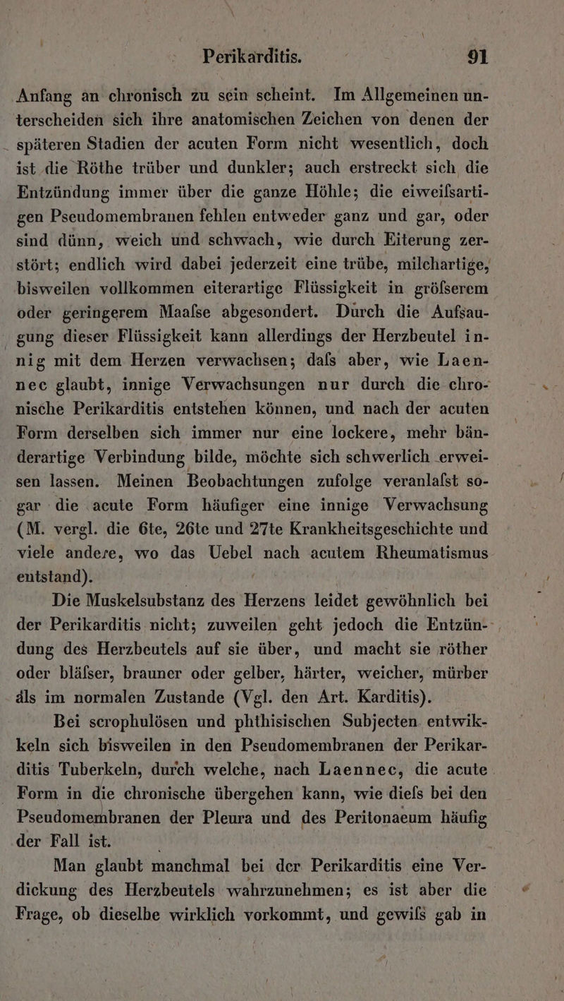 Anfang an chronisch zu sein scheint. Im Allgemeinen un- terscheiden sich ihre anatomischen Zeichen von denen der . späteren Stadien der acuten Form nicht wesentlich, doch ist die Röthe trüber und dunkler; auch erstreckt sich die Entzündung immer über die ganze Höhle; die eiweilsarti- gen Pseudomembranen fehlen entweder ganz und gar, oder sind dünn, weich und schwach, wie durch Eiterung zer- stört; endlich wird dabei jederzeit eine trübe, milchartige, bisweilen vollkommen eiterartige Flüssigkeit in grölserem oder geringerem Maalse abgesondert. Durch die Aufsau- gung dieser Flüssigkeit kann allerdings der Herzbeutel in- ai sg mit dem Herzen verwachsen; dals aber, wie Laen- nec glaubt, innige Verwachsungen nur durch die chro- nische Perikarditis entstehen können, und nach der acuten Form derselben sich immer nur eine lockere, mehr bän- derartige Verbindung bilde, möchte sich schwerlich .erwei- sen lassen. Meinen Beobachtungen zufolge veranlafst so- gar die acute Form häufiger eine innige Verwachsung (M. vergl. die 6te, 26te und 27te Krankheitsgeschichte und viele andere, wo das Uebel nach acutem Rheumatismus entstand). Die Muskelsubstanz des Herzens leidet gewöhnlich bei der Perikarditis nicht; zuweilen geht jedoch die Entzün- dung des Herzbeutels auf sie über, und macht sie röther oder blälser, brauner oder gelber, härter, weicher, mürber äls im normalen Zustande (Vgl. den Art. Karditis). Bei scrophulösen und phthisischen Subjecten. entwik- keln sich bisweilen in den Pseudomembranen der Perikar- ditis Tuberkeln, durch welche, nach Laennec, die acute. Form in die chronische übergehen kann, wie diels bei den Pseudomembranen der Pleura und des Peritonaeum häufig der Fall ist. Man glaubt manchmal bei der Perikarditis eine Ver- dieckung des Herzbeutels wahrzunehmen; es ist aber die Frage, ob dieselbe wirklich vorkommt, und gewils gab in