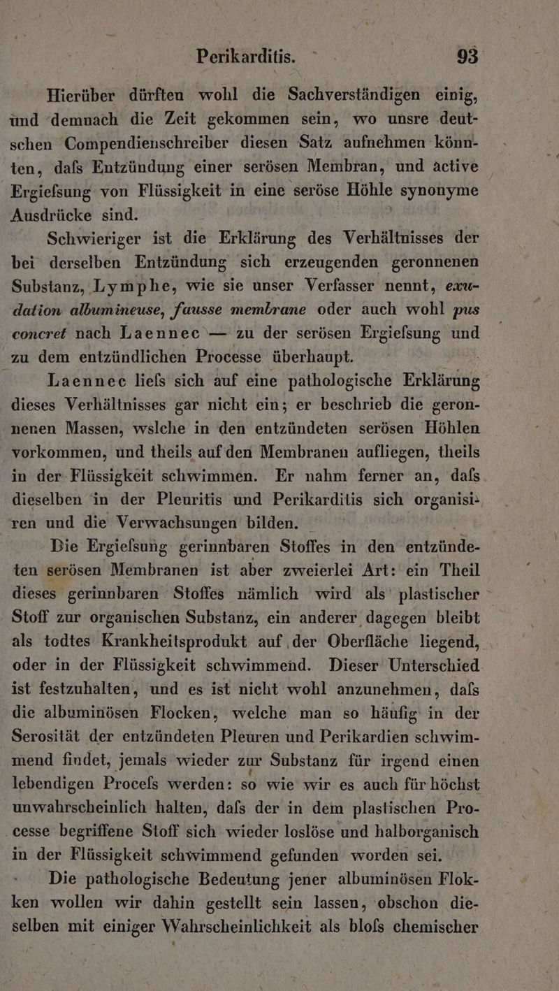 Hierüber dürften wohl die Sachverständigen einig, und ‘demnach die Zeit gekommen sein, wo unsre deut- schen 'Compendienschreiber diesen Satz aufnehmen 'könn- ten, dafs Entzündung einer serösen Membran, und active Ergiefsung von Flüssigkeit in eine seröse Höhle synonyme Ausdrücke sind. Schwieriger ist die Erklärung des Verhältnisses der bei derselben Entzündung sich erzeugenden geronnenen Substanz, Lymphe, wie sie unser Verfasser nennt, exu- dation albumineuse, fausse membrane oder auch wohl pus concret nach Laennec — zu der serösen Ergielsung und zu dem entzündlichen Processe überhaupt. | | Laennec liels sich auf eine pathologische Erklärung i dieses Verhältnisses gar nicht ein; er beschrieb die geron- nenen Massen, wslche in den entzündeten serösen ‘Höhlen vorkommen, und theils auf den Membranen aufliegen, theils in der- Flüssigkeit schwimmen. Er nahm ferner an, dafs dieselben in der Pleuritis und Perikarditis sich organisi: ren und die Verwachsungen bilden. Die Ergiefsung gerinnbaren Stoffes in den eilzunde: ten serösen Membranen ist aber zweierlei Art: ein Theil dieses gerinnbaren Stoffes nämlich wird als' plastischer Stoff zur organischen Substanz, ein anderer dagegen bleibt als todtes Krankheitsprodukt auf ‚der Oberfläche liegend, oder in der Flüssigkeit schwimmend. Dieser Unterschied ist festzuhalten, und es ist nicht wohl anzunehmen, dafs die albuminösen Flocken, welche man so häufig in der Serosität der entzündeten Pleuren und Perikardien schwim- mend findet, jemals wieder zur Substanz für irgend einen lebendigen Procels werden: so wie wir es auch für höchst unwahrscheinlich halten, dals der in dem plastischen Pro- . cesse begriffene Stoff sich wieder loslöse und halborganisch in der Flüssigkeit schwimmend gefunden worden sei. Die pathologische Bedeutung jener albuminösen Flok- ken wollen wir dahin gestellt sein lassen, oebschon die- selben mit einiger Wahrscheinlichkeit als blofs chemischer