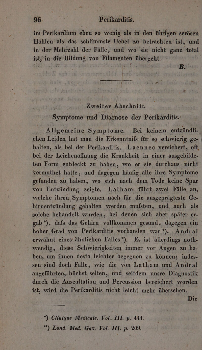 im Perikardium eben so wenig als in .den übrigen serösen Höhlen als das schlimmste Uebel zu betrachten ist, und in der’ Mehrzahl der Fälle, und wo sie nicht ganz total ist, in die Bildung von Filamenten übergeht. 6 Zweiter Abschnitt, Symptome: 'und Diasnose der Perikarditis.' Allgemeine Symptome. Bei keinem entzündli- chen Leiden hat man die Erkenntnifs für so schwierig ge- halten, als bei der Perikarditis. Laennec versichert, oft, bei der Leichenöffnung die Krankheit in einer ausgebilde- ten Form. entdeckt zu haben, wo er sie durchaus nicht vermuthet hatte, und dagegen häufig alle ihre Symptome gefunden zu, haben, wo sich nach dem Tode keine Spur von Entzündung zeigte. Latham führt.zwei Fälle an, welche ihren Symptomen nach für die ausgeprägteste Ge- hirnentzündung gehalten werden. mufsten, und auch als solche behandelt wurden, bei denen sich aber später er- gab*), dals das Gehirn vollkommen gesund, dagegen ein hoher Grad von. Perikarditis vorhanden war *). . Andral erwähnt. eines ähnlichen Falles*). Es ist allerdings noth- wendig, diese Schwierigkeiten immer vor Augen zu ha- ben, um ihnen desto leichter begegnen zu können; indes- sen sind doch Fälle, wie die von Latham und Andral angeführten,. höchst selten, und seitdem unsre Diagnostik durch die Auscultation und Percussion bereichert worden ist, wird die Perikarditis nicht leicht mehr übersehen. Die *) Clinique Medicale. Vol. III. p. 444. *) Lond. Med. Gax. Vol. III. p. 209.