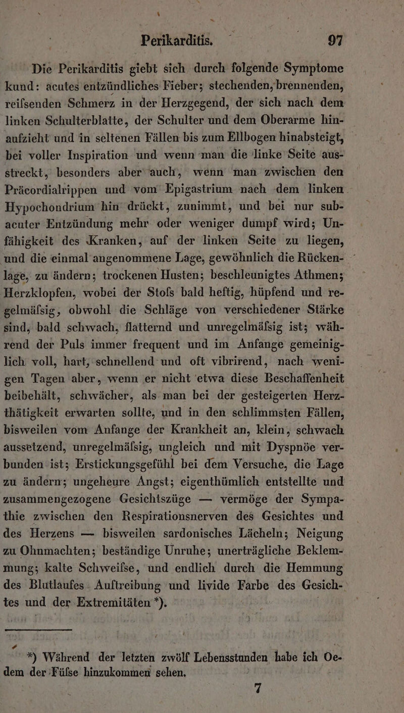 \ E* Perikarditis. . ee ' Die Perikarditis giebt sich durch folgende Symptome kund: acutes entzündliches Fieber; stechenden, brennenden, reifsenden Schmerz in der Herzgegend, der sich nach dem linken Schulterblatte, der Schulter und dem Oberarme hin- aufzieht und in seltenen Fällen bis zum Ellbogen hinabsteigt, bei voller Inspiration und wenn ‘man die linke Seite aus- streckt, besonders aber'auch, wenn man zwischen den Präcordialrippen und vom’ Epigastrium nach ‘dem linken. Hypochondrium hin drückt, zunimmt, und bei nur sub- acuter Entzündung mehr oder weniger dumpf wird; Un- fähigkeit des Kranken, auf der linken Seite zu liegen, und die einmal’ angenommene Lage, gewöhnlich die Rücken- lage, zu ändern; trockenen Husten; beschleunigtes Athmen; Herzklopfen, wobei der Stofs bald heftig, hüpfend und re- gelmäfsig, obwohl die Schläge von verschiedener Stärke sind, bald schwach, flatternd und unregelmäfsig ist; wäh- rend der Puls immer frequent und im Anfange gemeinig- lich: voll, hart, schnellend und oft vibrirend, nach weni- gen Tagen aber, wenn er nicht 'etwa diese Beschaffenheit beibehält, schwächer, als man bei der gesteigerten Herz- thätigkeit erwarten sollte, und in den schlimmsten Fällen, bisweilen vom Anfange der Krankheit an, klein, schwach aussetzend, unregelmälsig, ungleich und mit Dyspnöe ver- bunden ist; Erstiekungsgefühl bei dem Versuche, die Lage zu ändern; ungeheure Angst; eigenthümlich enistellte und zusammengezogene Gesichiszüge — vermöge der Sympa- thie zwischen den Respirationsnerven des Gesichtes und des Herzens — bisweilen sardonisches Lächeln; Neigung zu Ohnmachten; beständige Unruhe; unerträgliche Beklem- mung; kalte Schweifse, und endlich durch die Hemmung des Blutlaufes . Auftreibung und livide Farbe des Gesich-. tes und der Extremitäten 1 | | * *) Während der letzten zwölf Lebensstunden habs ich Oe- dem der Fülse hinzukommen sehen, q
