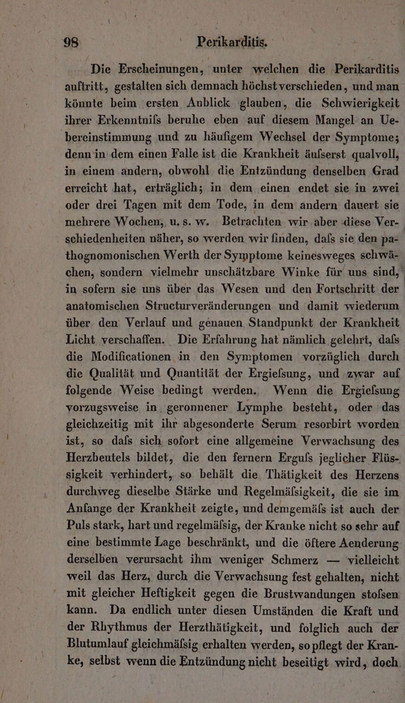 Die Erscheinungen, ‘unter ‘welchen die Perikarditis auftritt, gestalten sich demnach höchst verschieden, und man könnte beim ersten Anblick glauben, die Schwierigkeit ihrer Erkenntnifs beruhe eben auf diesem Mangel an Ue- bereinstimmung und zu häufigem Wechsel der Symptome; denn‘in.dem einen Falle ist die Krankheit äulserst qualvoll, in einem andern, obwohl die Entzündung denselben Grad erreicht ‚hat, erträglich; in dem einen endet sie in zwei oder drei Tagen mit dem Tode, in dem andern dauert sie mehrere Wochen, u. s. w. Betrachten wir aber :diese Ver- . schiedenheiten näher, so werden wir finden, dafs sie den pa- thognomonischen Werth der Symptome keinesweges schwä- chen, sondern vielmehr unschätzbare Winke für’ uns sind, in sofern sie uns über das Wesen und den Fortschritt der anatomischen Strueturveränderungen und damit wiederum über. den: Verlauf und genauen Standpunkt der Krankheit Licht verschaffen. Die Erfahrung hat nämlich gelehrt, dafs die Modificationen in den Symptomen vorzüglich durch die Qualität und Quantität der Ergielsung, und zwar auf folgende Weise bedingt werden.. Wenn die Ergiefsung vorzugsweise in. geronnener Lymphe besteht, oder das gleichzeitig mit ihr abgesonderte Serum resorbirt worden ist, so dafs sich. sofort eine allgemeine Verwachsung des Herzbeutels bildet, die den fernern Ergufs jeglicher Flüs-. sigkeit verhindert, so behält die, Thätigkeit des Herzens durchweg dieselbe Stärke und Regelmälsigkeit, die sie im Anfange der Krankheit zeigte, und demgemäfs ist auch der Puls stark, hart und regelmälsig, der Kranke nicht so sehr auf eine bestimmte Lage beschränkt, und die öftere Aenderung derselben verursacht ihm weniger Schmerz — vielleicht weil das Herz, durch die Verwachsung fest gehalten, nicht mit gleicher Heftigkeit gegen die Brustwandungen stolsen kann. Da endlich unter diesen Umständen die Kraft und der Rlıythmus der Herzthätigkeit, und folglich auch der Blutumlauf gleichmäfsig erhalten werden, so pflegt der Kran- ke, selbst wenn die Entzündung nicht beseitigt wird, doch.
