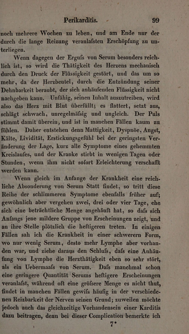 noch mehrere Wochen zu leben, und am Ende nur di durch. die lange Reizung veranlafsten Erschöpfung zu un- terliegen. Wenn dagegen der Ergufs von Serum besonders reich- lich ist, so wird die Thätigkeit des Herzens mechanisch durch den Druck der Flüssigkeit gestört, und das um so mehr, da der Herzbeutel, durch die Entzündung seiner Dehnbarkeit beraubt, der sich anhäufenden Flüssigkeit nicht nachgeben kann. Unfähig, seinen Inhalt auszutreiben, wird also das Herz mit Blut überfüllt; es flattert, setzt aus, schlägt schwach, unregelmäfsig und ungleich. Der Puls stimmt damit überein, und ist in manchen Fällen kaum zu fühlen. Daher entstehen denn Mattigkeit, Dyspnöe, Angst, Kälte, Lividität, Erstickungsgefühl bei der geringsten Ver- änderung der Lage, kurz alle Symptome eines gehemmten Kreislaufes, und der Kranke stirbt in wenigen Tagen oder Stunden, wenn ihm nicht sofort Erleichterung verschafft werden kann. Wenn gleich im Anfange der Krankheit eine reich- liche Absonderung von Serum Statt findet, so tritt diese Reihe der schlimmeren Symptome ebenfalls früher auf; gewöhnlich aber vergehen zwei, drei oder vier Tage, ehe sich eine beträchtliche Menge angehäuft hat, so dafs sich Anfangs jene mildere Gruppe von Erscheinungen zeigt, und an ihre Stelle plötzlich die heftigeren treten. In einigen Fällen sah ich die Krankheit in einer schwerern Form, wo nur wenig Serum, desto mehr Lymphe aber vorhan- den war, und ziehe daraus den Schlufs, dafs eine Anhäu- fung von Lymphe die Herzthätigkeit eben so sehr stört, als ein Uebermaafs von Serum. Dafs manchmal schon eine geringere Quantität Serums heftigere Erscheinungen veranlafst, während oft eine grölsere Menge es nicht thut, findet in manchen Fällen gewils häufig in der verschiede- nen Reizbarkeit der Nerven seinen Grund; zuweilen möchte jedoch auch das gleichzeitige Vorhandensein einer Karditis dazu beitragen, denn bei dieser Complication bemerkte ich | 2