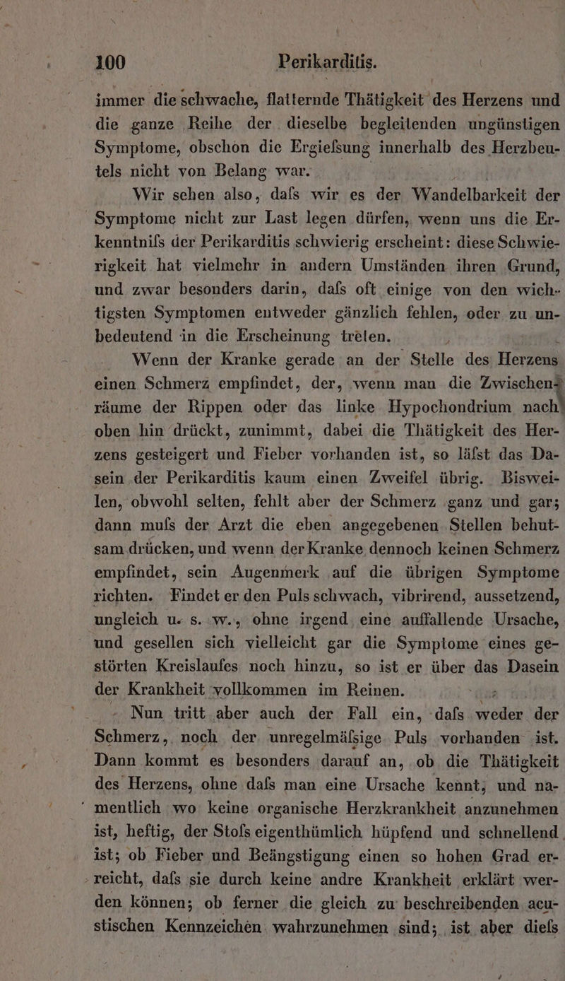 immer die schwache, flatternde Thätigkeit des Herzens und die ganze Reihe der. dieselbe begleitenden ungünstigen Symptome, obschon die Ergielsung innerhalb des Hördleh. tels nicht von Belang war. Wir sehen also, dafs wir es der Wandelbarkeit der Symptome nicht zur Last legen dürfen, wenn uns die Er- kenntnils der Perikarditis schwierig erscheint: diese Schwie- rigkeit hat vielmehr in andern Umständen ihren ‚Grund, und zwar besonders darin, dafs oft einige von den wich- tigsten Symptomen entweder gänzlich fehlen, oder zu un- bedeutend in die Erscheinung treien. Wenn der Kranke gerade an der Stelle des Herz einen Schmerz empfindet, der, wenn man die Zwischen? räume der Rippen oder das linke Hypochondrium nach! oben hin drückt, zunimmt, dabei die Thätigkeit des Her- zens gesteigert und Fieber vorhanden ist, so läfst das Da- sein .der Perikarditis kaum einen Zweifel übrig. Biswei- len, obwohl selten, fehlt aber der Schmerz ganz und gar; dann muls der Arzt die eben angegebenen Stellen behut- sam drücken, und wenn der Kranke dennoch keinen Schmerz empfindet, sein Augenmerk auf die übrigen Symptome richten. Findet er den Pulsschwach, vibrirend, aussetzend, ungleich u. s.:w., ohne irgend; eine auffallende ‚Ursache, ' und gesellen sich vielleicht gar die Symptome eines ge- störten Kreislaufes noch hinzu, so ist er über das Dasein der Krankheit vollkommen im Reinen. er - Nun tritt. aber auch der Fall ein, dafs Ben der Schmerz,. noch der, unregelmäfsige. Puls ‘vorhanden: ist. Dann kommt es besonders darauf an,.ob die Thätigkeit des Herzens, ohne dafs man eine Ursache kennt; und na- ‘ mentlich ‘wo. keine organische Herzkrankheit anzunehmen ist, heftig, der Stols eigenthümlich hüpfend und schnellend | ist; ob Fieber und Beängstigung einen so hohen Grad er- reicht, dafs sie durch keine andre Krankheit erklärt wer- den können; ob ferner die gleich zu: beschreibenden. acu- stischen Kennzeichen. wahrzunehmen ‚sind; ist aber diels