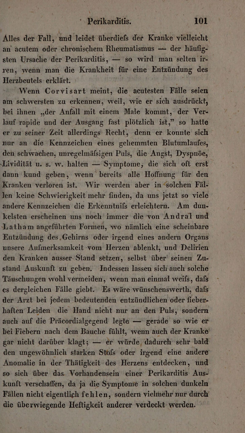 Alles der Fall, und leidet überdiefs der Kranke vielleicht an’ äcutem oder chronischem Rheumatismus — der häufig- sten Ursache ‘der Perikarditis, — so wird man selten ir- ren, wehn man die Krankheit ich eine Eritzündung des Herzbeutels: erklärt. Ä Wenn Corvisart meint, die acutesten Fälle seien am schwersten zu erkennen, weil, wie er sich ausdrückt, bei ihnen „der Anfall mit einem Male kommt, der Ver- lauf rapide und der Ausgang fast plötzlich ist,» so hatte er zu seiner Zeit allerdings: Recht, denn er konnte sich nur an die Kennzeichen eines gehemmten Blutumlaufes, den schwachen, unregelmäfsigen Puls, die Angst, Dyspnöe, ‚Lividität u. s. w. halten — Symptome; die sich oft erst ‚dann kund geben, wenn bereits alle Hoffnung für den Kranken verloren ist. Wir werden aber in “solchen Fäl- len keine Schwierigkeit mehr finden, da uns jetzt so viele andere Kennzeichen die Erkenntnifs erleichtern. Am dun- kelsten erscheinen uns noch’ immer die von Andral und Latham angeführten Formen, wo nämlich eine scheinbare Entzündung des,Gehirns oder irgend eines andern Organs unsere Aufmerksamkeit :vom Herzen ablenkt, und Delirien den Kranken ausser-'Stand setzen, selbst über’ seinen Zu- stand Auskunft zu geben. Indessen lassen sich auch solche Täuschungen wohl vermeiden, wenn man einmal weils, dafs es dergleichen Fälle giebt. Es wäre wünschenswerth, dafs der ‘Arzt bei jedem ‘bedeutenden entzündlichen oder fieber- haften‘Leiden die Hand nicht nur an den Puls, sondern auch auf die Präcordialgegend legte —' gerade so wie er bei Fiebern nach dem Bauche fühlt, wenn auch der Kranke gar nieht darüber klagt; — er würde, dadurch sehr bald den ungewöhnlich starken Stofs oder irgend eine ändere Anomalie in der Thätigkeit des Herzens 'entdecken, und so: sich über das Vorhandensein einer Perikarditis Aus- kunft verschaffen, da ja die Symptome in solchen dunkeln Fällen nicht’eigentlich fehlen, sondern vielmehr nur durch die überwiegende Heftigkeit anderer verdeckt werden.