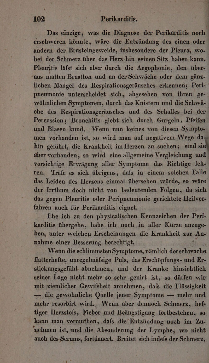 \ ; 102 | 3 Perikarditis. Das einzige, was die Diagnose der Perikarditis noch erschweren könnte, wäre die Entzündung des einen oder | andern der Brusteingeweide, insbesondere der Pleura, wo- bei der Schmerz über das: Herz hin seinen Sitz haben kann. Pleuritis läfst sich aber durch die Aegophonie, den über- ‘aus matten Brustton und an der Schwäche oder dem gänz- lichen Mangel des Respirationsgeräusches erkennen; Peri- pneumonie unterscheidet sich, abgesehen von ihren ge-_ wöhnlichen Symptomen, durch das Knistern und die Schwä- che des Respirationsgeräusches und des Scialles bei der Percussion; Bronchitis giebt sich durch Gurgeln, Pfeifen und Blasen kund. Wenn nun keines von diesen Sympto- men vorhanden ist, so wird man auf negativem Wege da-- hin geführt, die Krankheit im Herzen zu suchen; sind sie aber vorhanden, so wird eine allgemeine Vergleichung und | vorsichtige Erwägung aller Symptome das Richtige leh- ren. Träfe es sich übrigens, dafs in einem solchen Falle das Leiden des Herzens einmal übersehen würde, so wäre der Irrthum doch nicht von bedeutenden Folgen, da sich das gegen Pleuritis oder Peripneumonie gerichtete Heilver- fahren auch für Perikarditis eignet. Ehe ich zu den physicalischen Kennzeichen der Peri- karditis übergehe, habe ich noch in aller Kürze anzuge- ben, unter welchen Erscheinungen die Krankheit zur An- nahme einer Besserung berechtigt. ö Wenn die schlimmstenSymptome, nämlich der schwache flatterhafte, unregelmälsige Puls, das Erschöpfungs- und Er- stickungsgefühl. abnehmen, und der Kranke hinsichtlich seiner Lage nicht mehr so sehr genirt ist, so dürfen wir mit ziemlicher Gewifsheit annehmen, dafs die Flüssigkeit — die gewöhnliche Quelle jener Symptome. — mehr und mehr resorbirt wird. Wenn aber dennoch Schmerz, hef- tiger Herzstols, Fieber und Beängstigung fortbestehen, so kann man vermuthen, dals die‘Entzündung noch im Zu- nehmen ist, und die Absonderung der Lymphe, wo nicht auch des Serums, foridauert. Breitet sich indefs der Schmerz,