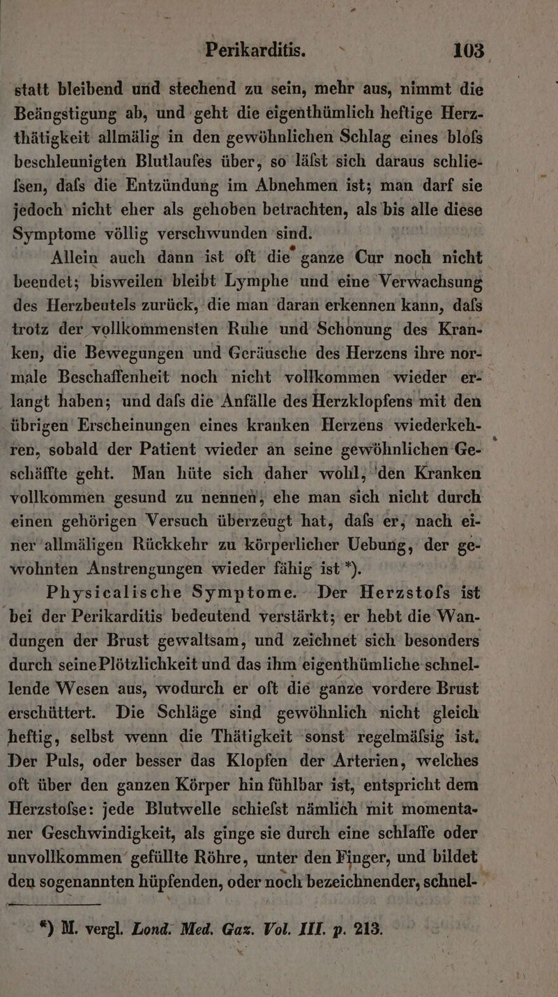 'statt bleibend und stechend zu sein, mehr aus, nimmt die Beängstigung ab, und geht die eigenthümlich heftige Herz- thätigkeit allmälig in den gewöhnlichen Schlag eines blofs beschleunigten Blutlaufes über, so lälst sich daraus schlie- fsen, dafs die Entzündung im Abnehmen ist; man darf sie jedoch‘ nicht eher als gehoben betrachten, als bis alle diese Symptome völlig verschwunden sind. Allein aueh. dann ist oft’ die’ ganze Cur noch nicht beendet; bisweilen bleibt Lymphe und eine Verwachsung des Herzbeutels zurück, die man daran erkennen kann, dafs irotz der vollkommensten Ruhe und Schonung des Kran- ken, die Bewegungen und Geräusche des Herzens ihre nor- langt haben; und dafs die Anfälle des Herzklopfens mit den übrigen Erscheinungen eines kranken Herzens wiederkeh- ren, sobald der Patient wieder an seine gewöhnlichen Ge- schäffte geht. Man hüte sich daher wohl, 'den Kranken vollkommen gesund zu nennen, ehe man sich nicht durch einen gehörigen Versuch überzeugt hat, dafs er, nach ei- ner allmäligen Rückkehr zu körperlicher Hebung)! der ge- wohnten Anstrengungen wieder fähig’ ist”). Physicalische Symptome. Der Herzstofs ist ‚bei der Perikarditis bedeutend verstärkt; er hebt die Wan- dungen der Brust gewaltsam, und zeichnet sich besonders durch seine Plötzlichkeit und das ihm eigenthümliche schnel- lende Wesen aus, wodurch er oft die ganze vordere Brust erschüttert. Die Schläge sind gewöhnlich nicht gleich heftig, selbst wenn die Thätigkeit ‘sonst regelmälsig ist. Der Puls, oder besser das Klopfen der Arterien, welches oft über den ganzen Körper hin fühlbar ist, entspricht dem Herzstofse: jede Blutwelle schiefst nämlich mit momenta- ner Geschwindigkeit, als ginge sie durch eine schlaffe oder - #) M. vergl. Zond. Med. Gaz. Vol. III. p. 213. x