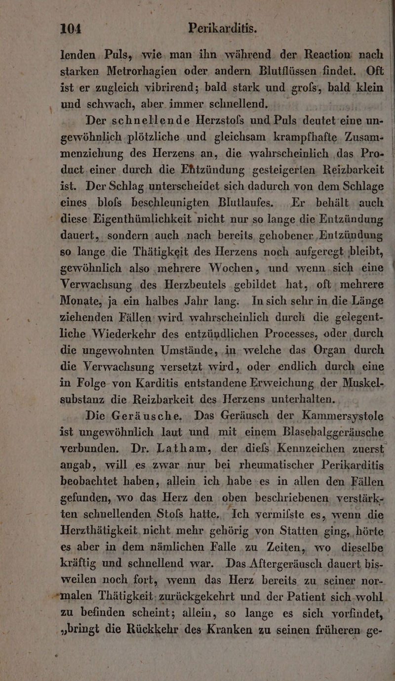u und schwach, aber. immer schnellend. dauert, sondern ‚auch ‚nach. bereits, gehobener ‚Entzündung so lange ‚die Thätigkeit des Herzens noch aufgeregt; jbleibt, gewöhnlich also ‚mehrere Wochen, und wenn.sich -eine Verwachsung des Herzbeutels gebildet hat, oft: mehrere Monate, ja ein halbes Jahr lang. In sich sehr in die.Länge ziehenden Fällen‘ wird wahrscheinlich durch die gelegent- liche Wiederkehr des entzündlichen Processes, oder durch die ungewohnten Umstände, ‚in welche das Organ durch die Verwachsung versetzt wird, oder endlich durch eine in Folge-von Karditis entstandene Erweichung der Muskel- substanz die Reizbarkeit des Herzens unterhalten. Die Geräusche. Das Geräusch der Kammersystole ist ungewöhnlich laut und mit einem Blasebalg sgeräusche verbunden. Dr. Latham, der .diels Kennzeichen zuerst angab, will es zwar. nur bei rheumatischer Perikarditis beobachtet haben, allein ich, habe es in allen den Fällen gefunden, wo das Herz den oben beschriebenen verstärk- ten schnellenden Stols hatte. “Ich vermilste es, wenn die Herzthätigkeit, nicht mehr gehörig. von Statten ging, ‚hörte es aber in dem nämlichen Falle zu Zeiten, wo dieselbe kräftig und schnellend war. Das Aftergeräusch dauert bis- „bringt die Rückkehr des Kranken zu seinen früheren: ge-