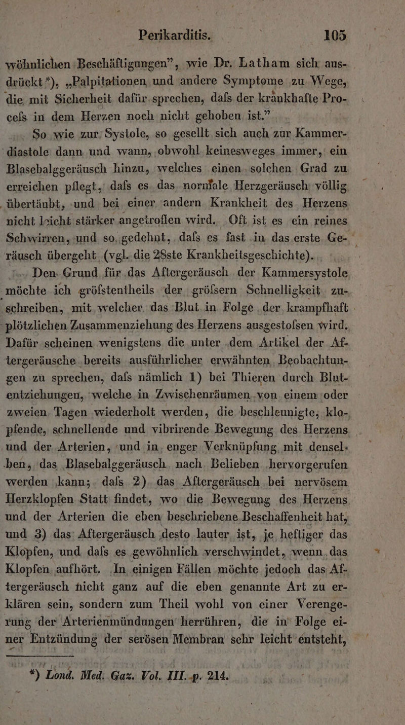 wöhnlichen Beschäftigungen”, wie Dr. Latham sich; aus- drückt*), „Palpitationen ‚und ‚andere Spione ‚zu. Wege, die mit Sicherheit dafür.sprechen, dafs der kränkhafte Pro- ces in dem Herzen noch nicht gehoben ist.” So ‚wie zur’ Systole, so gesellt sich auch zur » Kammer- ‘diastole dann. und wann, ‚obwohl. keinesweges immer,‘ ein Blasebalggeräusch hinzu, welches einen. solchen Grad zu erreichen pflegt, dafs es das. nornfale Herzgeräusch! völlig. ‚übertäubt, :und bei einer ‘andern Krankheit des Herzens nicht leicht stärker angetroflen wird. Oft ist es ein reines Schwirren, und so,gedehnt, . dafs e es fast in das erste Ge- räusch übergeht (vgl..die 28ste Krankheitsgeschichte). .. Den: Grund für .das Aftergeräusch der Kammersystole, möchte ich gröfstentheils ‘der größsern Schnelligkeit. zu- schreiben, mit, welcher. das Blut. in. Folge ‚der, krampfhaft . plötzlichen Zusammenziehung des Herzens ausgestofsen wird. Dafür scheinen ‚wenigstens die unter „dem Artikel der Af- tergeräusche .bereits ‚ausführlicher erwähnten, Beobachtun- gen zu sprechen, dafs nämlich 1) bei Thieren durch Blut- entziehungen, ‘welche in Zwischenräumen..von einem oder zweien. Tagen ‚wiederholt werden, die 'beschleunigte; klo-, pfende, schnellende und vibrirende Bewegung des Herzens ‚und der..Arterien, ‘und in, enger Verknüpfung, mit densel- ‚ben, das „Blasebalggeräusch.. nach. Belieben ‚hervorgerufen werden ‚kann;. dafs 2) das Aftergeräusch ‚bei nervösem Herzklopfen Statt findet, wo die Bewegung des Herzens und der Arterien die eben beschriebene. Beschaffenheit hat, und 3) das: Aftergeräusch ‚desto lauter ist, ‚je, heftiger das Klopfen, und dafs es gewöhnlich ‘verschwindet, ‚wenn.das Klopfen, aufhört. ‚In. einigen Fällen möchte jedoch das: Af- tergeräusch hicht ganz auf die eben genannte Art zu er- klären sein, sondern zum Theil wohl von einer Verenge- rung 'der Arterienmündungen’herrühren, die in‘ Folge ei- ner Entzündung ‚der serösen Membran sehr leicht entsteht, | *) Lond. Med. Gaz. Vol, III. -p. 214.