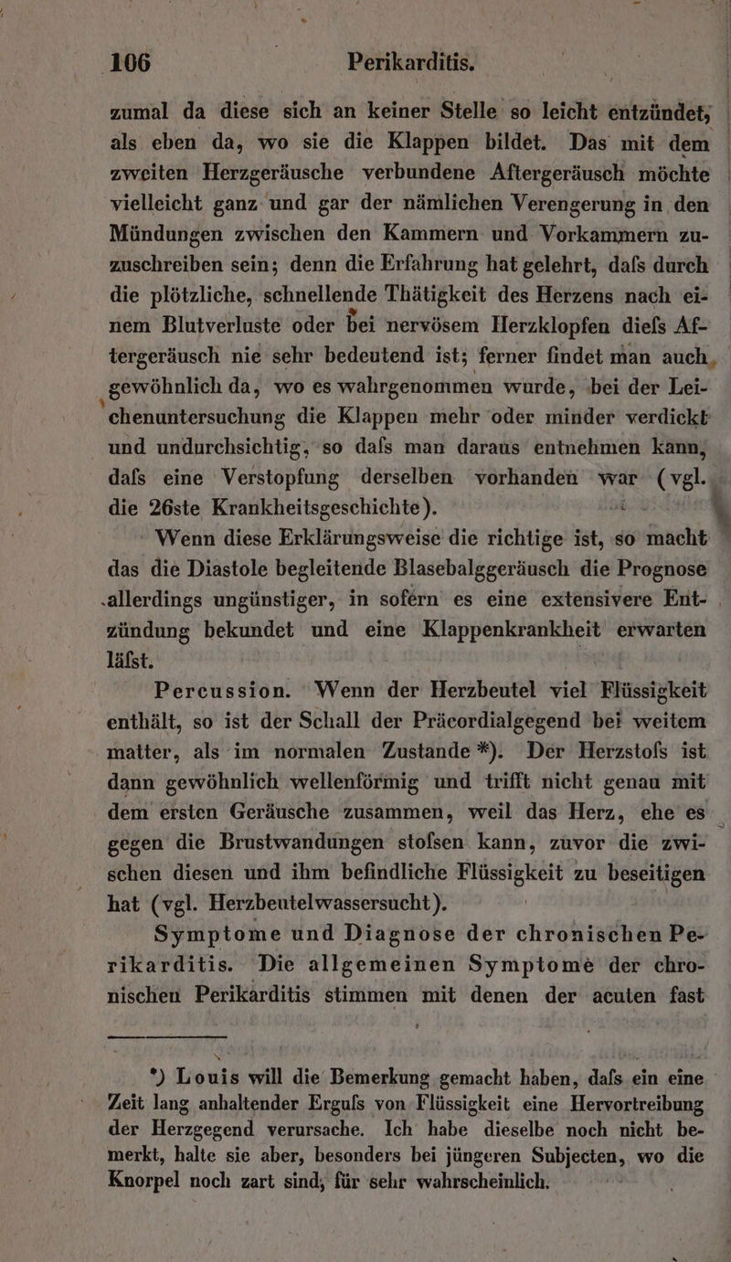 vielleicht ganz und gar der nämlichen Verengerung in den Mündungen zwischen den Kammern und Vorkammern zu- zuschreiben sein; denn die Erfahrung hat gelehrt, dafs durch die plötzliche, schnellende Thätigkeit des Herzens nach ei- nem Blutverluste oder bei nervösem Herzklopfen diels Af- gewöhnlich da, wo es wahrgenommen wurde, bei der Lei- und undurchsichtig, so dafs man daraus entnehmen kann, dafs eine Verstopfung derselben vorhanden war Br die 26ste Krankheitsgeschichte). | das die Diastole begleitende Blasebalggeräusch die Prognose ‚allerdings ungünstiger, in sofern es eine extensivere Ent- zündung bekundet und eine Klappenkrankheit erwarten läfst. | Se Percussion. ‘Wenn der Herzbeutel viel Flüssigkeit enthält, so ist der Schall der Präcordialgegend bei weitem matter, als im normalen Zustande *). Der Herzstofs ist dann gewöhnlich wellenförmig und trifft nicht genau mit  gegen die Brustwandungen stofsen. kann, zuvor die zwi- schen diesen und ihm befindliche Flüssigkeit zu beseitigen hat (vgl. Herzbeutelwassersucht). Symptome und Diagnose der chronischen Pe- rikarditis. Die allgemeinen Symptome der chro- nischen Perikarditis stimmen mit denen der acuten fast Zeit lang anhaltender Erguls von Flüssigkeit eine Hervortreibung der Herzgegend verursache. Ich habe dieselbe noch nicht be- merkt, halte sie aber, besonders bei jüngeren Subjecten, wo die Knorpel noch zart sind, für selır wahrscheinlich.