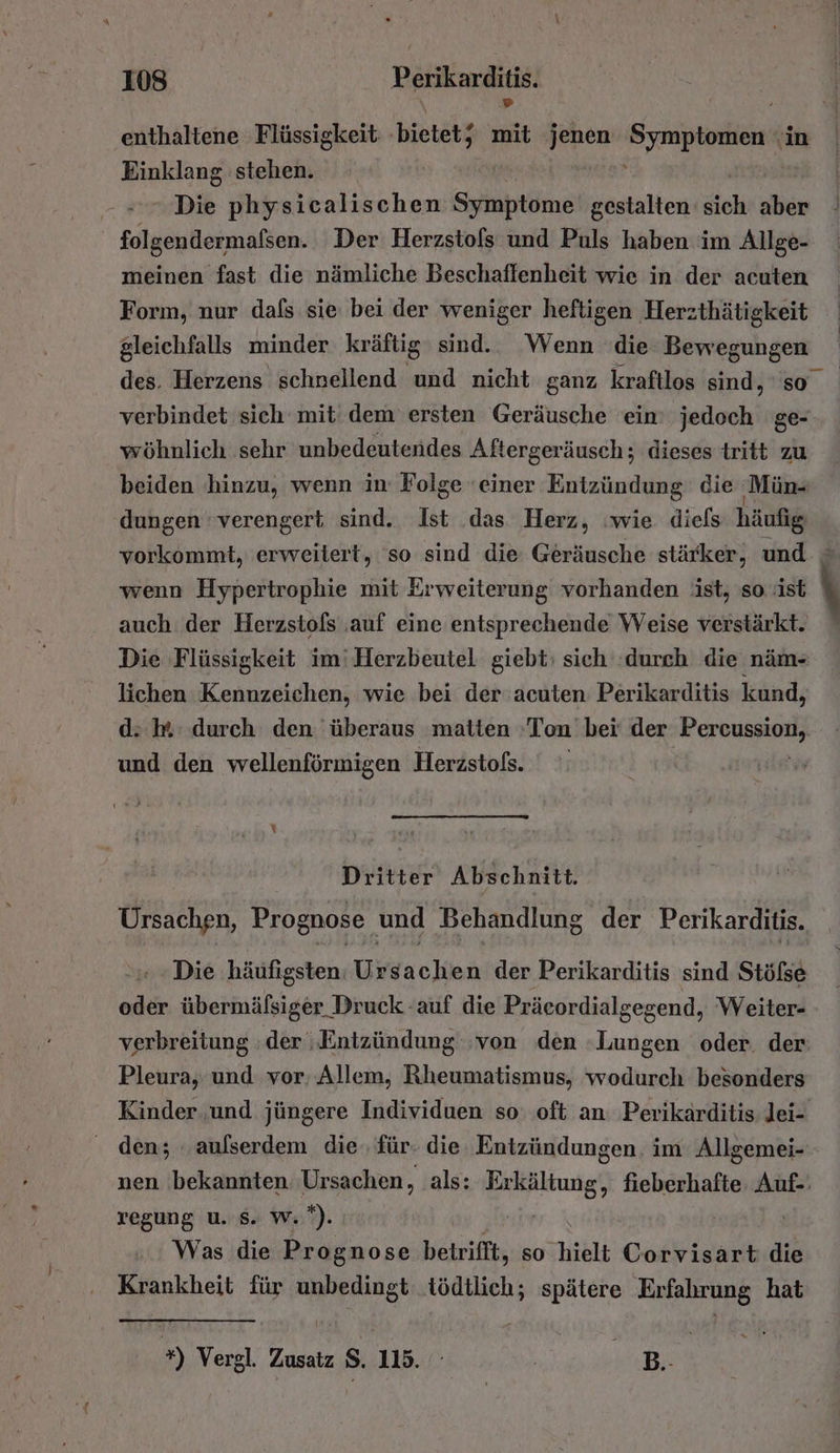 enthaltene Flüssigkeit bietet, mit Alrün a ‚in Einklang stehen. - Die physicalischen Se gestalten sich aber folgendermalsen. Der Herzstofs und Puls haben im Allge- meinen fast die nämliche Beschaffenheit wie in der acuten Form, nur dafs sie bei der weniger heftigen Herzthätigkeit gleichfalls minder kräftig sind. Wenn (die Bewegungen des. Herzens schnellend und nicht ganz kraftlos sind, so verbindet sich mit’ dem ersten Geräusche ein’ jedoch ge- wöhnlich sehr unbedeutendes Aftergeräusch; dieses tritt zu beiden hinzu, wenn in: Folge ‘einer Entzündung die ‚Mün- dungen 'verengert sind. Ist das Herz, wie diels häufig vorkommt, erweitert, so sind die Geräusche stärker, und &gt; wenn Hypertrophie mit Erweiterung vorhanden ist, so ist auch der Herzstofs ‚auf eine entsprechende Weise verstärkt. Die ‚Flüssigkeit im’ Herzbeutel giebt: sich ‘durch die näm- lichen Kennzeichen, wie bei der acuten Perikarditis kund, d: %: durch den überaus matten Ton bei der ea und den wellenförmigen Herzstofs. \ Dritter Abschnitt. Ursachen, Prognose und Behandlung der Perikarditis. Die häufigsten. Ursachen der Perikarditis sind Stöfse oder übermälsiger Druck -auf die Präeordialgegend, Weiter- verbreitung der Entzündung ‚von den Lungen oder. der Pleura, und vor; Allem, Rheumatismus, wodurch besonders Kinder ‚und jüngere Individuen so: oft an ‚Perikarditis lei- den; ‚ aulserdem die für. die Entzündungen. im Allgemei- nen bekannten Ursachen, als: Erkältung, fieberhafte: Auf- regung u. $. w.”). | Was die Prognose beirifft, so nrelk Corvisart die Krankheit für unbedingt tödtlich; spätere Erfahrung hat ”) Vergl. Zusatz $. 115. kB