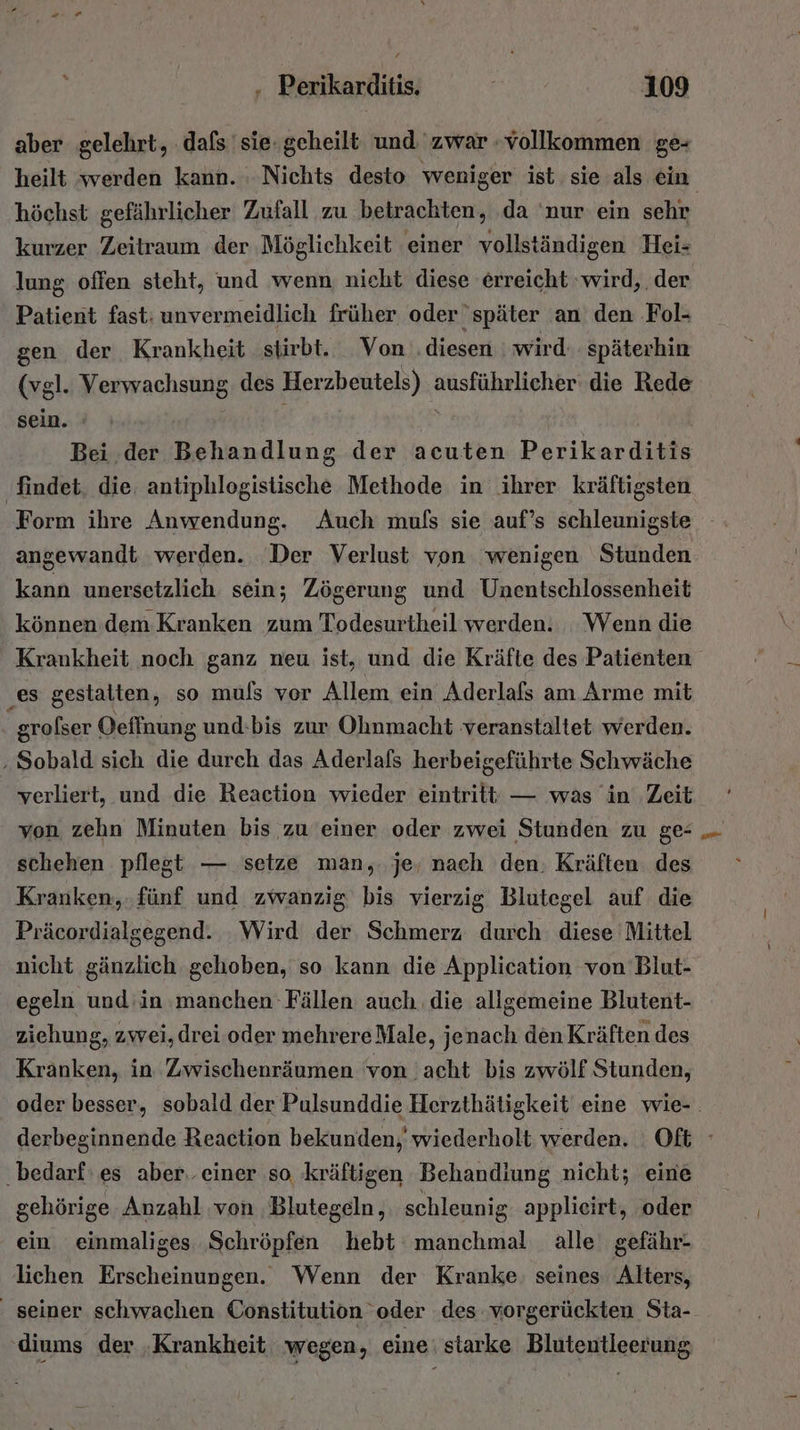 aber gelehrt, dafs sie geheilt: und zwar vollkommen ge- höchst gefährlicher Zufall zu betrachten, da ‘nur ein sehr kurzer Zeitraum der Möglichkeit einer vollständigen Hei- lung offen steht, und wenn nicht diese erreicht ‚wird, . der Patient fast: unvermeidlich früher oder später an den Fol- gen der Krankheit stirbt. Von ‚diesen wird späterhin (vgl. Verwachsung. des Herzbeutels) ausführlicher die Rede sein. : ; Bei .der Behandlung der acuten Perikarditis ‚findet, die. antiphlogistische Methode in ihrer kräftigsten Form ihre Anwendung. Auch muls sie auf’s schleunigste angewandt werden. Der Verlust von wenigen Stunden kann unersetzlich. sein; Zögerung und Unentschlossenheit können dem Kranken zum Todesurtheil werden. Wenn die Krankheit noch ganz neu ist, und die Kräfte des Patienten ‚es gestalten, so muls vor Allem ein Aderlafs am Arme mit | grofser Oeffnung und-bis zur Ohnmacht veranstaltet werden. ‚Sobald sich die durch das Aderlafs herbeigeführte Schwäche verliert, und die Reaction wieder eintritt — was in Zeit von zehn Minuten bis zu einer oder zwei Stunden zu ge- schehen pflegt — setze man,. je, nach den: Kräften des Kranken, fünf und zwanzig bis vierzig Blutegel auf die Präcordialgegend. Wird der Schmerz durch diese Mittel nicht gänzlich gehoben, so kann die Application von Blut- egeln und in manchen Fällen auch die allgemeine Blutent- ziehung, zwei, drei oder mehrereMale, jenach den Kräften des Kranken, in Zwischenräumen 'von 'acht bis zwölf Stunden, Pd bedarf‘ es aber. einer so kräftigen Behandiung nicht; eine gehörige Anzahl von Blutegeln, schleunig applieirt, oder ein einmaliges ‚Schröpfen hebt manchmal alle gefähr- lichen Erscheinungen. Wenn der Kranke: seines Alters, seiner schwachen Constitution oder des vorgerückten Sta- ‚diums der ‚Krankheit wegen, eine | starke Blutentleerung