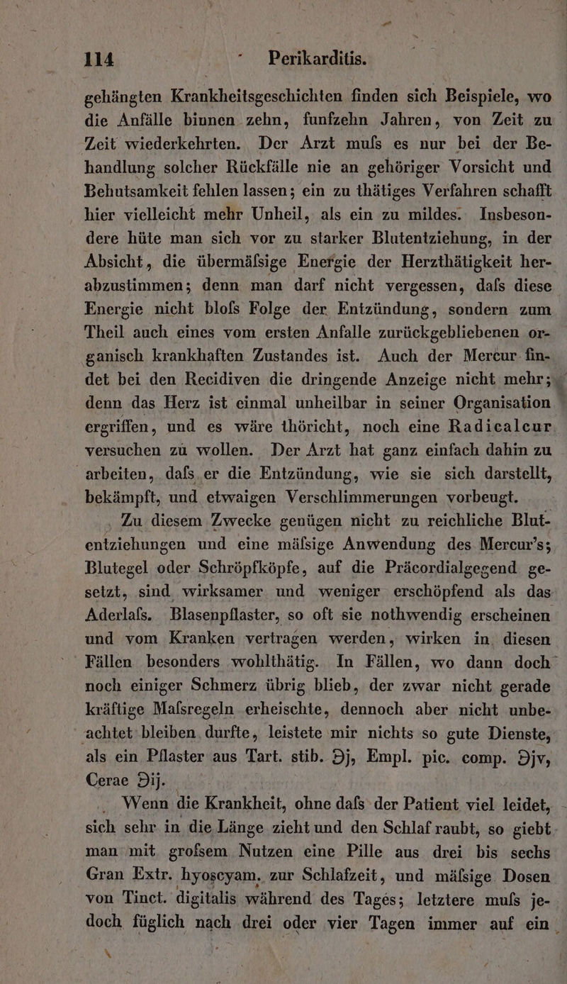 gehängten Kuh realen finden sich Beispiele, wo die Anfälle biunen zehn, funfzehn Jahren, von Zeit zu Zeit wiederkehrten. Der Arzt muls es nur bei der Be- handlung solcher Rückfälle nie an gehöriger Vorsicht und Behutsamkeit fehlen lassen; ein zu thätiges Verfahren schafft ‚ hier vielleicht mehr Unheil, als ein zu mildes. Insbeson- dere hüte man sich vor zu starker Blutentziehung, in der Absicht, die übermälsige Energie der Herzthätigkeit her- abzustimmen; denn man darf nicht vergessen, dals diese Energie nicht blofs Folge der. Entzündung, sondern zum Theil auch eines vom ersten Anfalle zurückgebliebenen or- ‚ganisch krankhaften Zustandes ist. Auch der Mercur- fin- det bei den Recidiven die dringende Anzeige nicht mehr; denn das Herz ist einmal unheilbar in seiner Organisation ergriffen , und es wäre ihöricht, noch eine Radicalcur versuchen zu wollen. Der Arzt hat ganz einfach dahin zu arbeiten, dals.er die Entzündung, wie sie sich darstellt, bekämpft, und etwaigen Verschlimmerungen vorbeugt. ‚ Zu diesem Zwecke genügen nicht zu reichliche Blut- entziehungen und eine mälsige Anwendung des Mercur’s; Blutegel oder Schröpfköpfe, auf die Präcordialgegend ge- setzt, sind wirksamer. und weniger erschöpfend als das Aderlafs. Blasenpflaster, so oft sie nothwendig erscheinen und vom Kranken vertragen werden, wirken in. diesen Fällen besonders wohlthätig. In Fällen, wo dann doch’ noch einiger Schmerz übrig blieb, der zwar nicht gerade kräftige Mafsregeln erheischte, dennoch aber nicht unbe- ‚achtet ‘bleiben, durfte, leistete mir nichts so gute Dienste, als ein Pflaster aus Tart. stib. 9j, Empl. pie. comp. Div, Cerae 9ij. Wenn die Krankheit, ohne dafs der Patient viel leidet, sich sehr in die Länge zieht und den Schlaf raubt, so giebt: man‘ mit. grofsem Nutzen eine Pille aus drei bis sechs Gran Extr. hyoscyam. zur Schlafzeit, und mälsige Dosen von Tinet. digitalis während des Be: letztere muls je- doch füglich nach drei oder vier Tagen immer auf ein, \