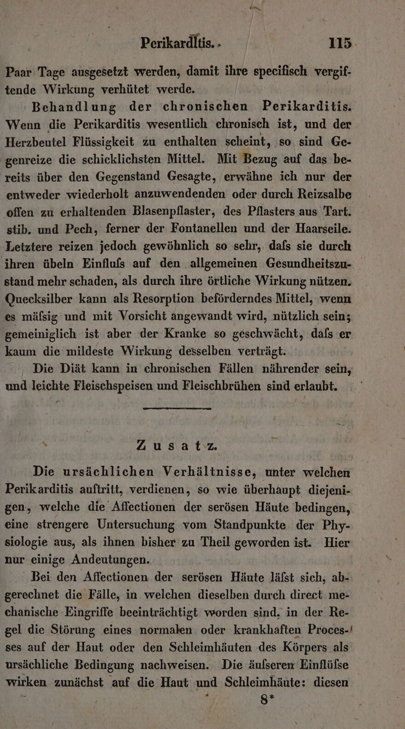 Paar Tage ausgesetzt werden, damit ihre specifisch vergif- tende Wirkung verhütet werde. Behandlung der chronischen Perikarditis. Wenn die Perikarditis wesentlich chronisch ist, und der Herzbeutel Flüssigkeit zu enthalten scheint, so sind Ge- 'genreize die schicklichsten Mittel. Mit Bezug auf das be- reits über den Gegenstand Gesagte, erwähne ich nur der entweder wiederholt anzuwendenden oder durch Reizsalbe offen zu erhaltenden Blasenpflaster, des Pflasters aus Tart. stib. und Pech, ferner der Fontanellen und der Haarseile: Letztere reizen jedoch gewöhnlich so sehr,. dafs sie durch ihren übeln Einflufs auf den allgemeinen Gesundheitszu- stand mehr schaden, als durch ihre örtliche Wirkung nützen. Quecksilber kann als Resorption beförderndes Mittel, ‘wenn es mäfsig und mit Vorsicht angewandt wird, nützlich sein; gemeiniglich ist aber der Kranke so geschwächt, dafs er kaum die mildeste Wirkung desselben verträgt: Die Diät kann in chronischen Fällen nährender sein, und leichte Fleischspeisen und Fleischbrühen sind erlaubt. x Zusatz. Die ursächlichen Verhältnisse, unter welchen Perikarditis auftritt, verdienen, so wie überhaupt diejeni- gen, welche die Affectionen der serösen Häute bedingen, eine strengere Untersuchung vom Standpunkte der Phy- siologie aus, als ihnen bisher zu Theil geworden ist. Hier nur einige Andeutungen. Bei den Aflectionen der serösen Häute läfst sich, ab- gerechnet die Fälle, in welchen dieselben durch direct me- chanische Eingriffe beeinträchtigt worden sind, in der Re- gel die Störung eines normalen oder krankhaften Proces-! ses auf der Haut oder den Schleimhäuten .des Körpers als ursächliche Bedingung nachweisen. Die äulseren Einflülse wirken zunächst auf die Haut und Schleimhäute: diesen &gt; 8*