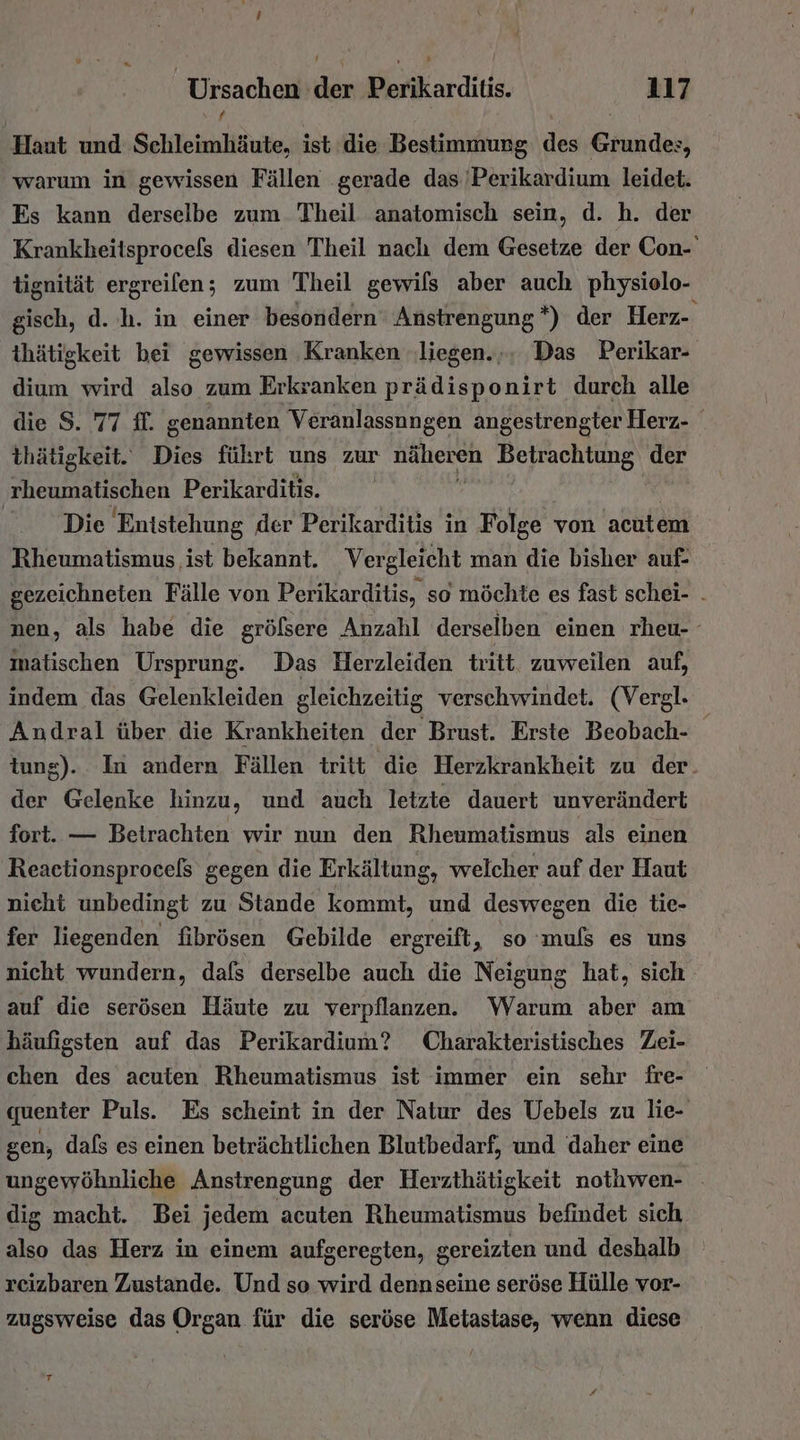 Haut und Sehleimliäute, ist die Bestimmung des Gase 5 warum in gewissen Fällen gerade das Perikardium leidet. Es kann derselbe zum Theil anatomisch sein, d. h. der Krankheitsprocels diesen Theil nach dem Gesetze der Con- tignität ergreifen; zum Theil gewils aber auch physiolo- gisch, d.h. in einer besondern Anstrengung *) der Herz- thätigkeit bei gewissen ‚Kranken ‚liegen... Das Perikar- dium wird also zum Erkranken prädisponirt durch alle die S. 77 ff. genannten Veranlassungen angestrengter Herz- thätigkeit. Dies führt uns zur Rallereh Betrachtung der rheumatischen Perikarditis. | Die Entstehung der Perikarditis in Folge von acutem Rheumatismus ist bekannt. Vergleicht man die bisher auf- gezeichneten Fälle von Perikarditis, so möchte es fast schei- . nen, als habe die grölsere Anzahl derselben einen rheu- matischen Ursprung. Das Herzleiden tritt. zuweilen auf, indem das Gelenkleiden gleichzeitig verschwindet. (Vergl. Andral über die Krankheiten der Brust. Erste Beobach- tung). In andern Fällen tritt die Herzkrankheit zu der. der Gelenke hinzu, und auch letzte dauert unverändert fort. — Beirachten wir nun den Rheumatismus als einen Reaetionsprocels gegen die Erkältung, welcher auf der Haut nieht unbedingt zu Stande kommt, und deswegen die tie- fer liegenden fibrösen Gebilde ergreift, so muls es uns nicht wundern, dafs derselbe auch die Neigung hat, sich auf die serösen Häute zu verpflanzen. Warum aber am häufigsten auf das Perikardium? Charakteristisches Zei- chen des acuten Rheumatismus ist immer ein sehr fre- quenter Puls. Es scheint in der Natur des Uebels zu lie- gen, dafs es einen beträchtlichen Blutbedarf, und daher eine ungewöhnliche Anstrengung der Herzthätigkeit nothwen- dig macht. Bei jedem acuten Rheumatismus befindet sich also das Herz in einem aufgeregten, gereizten und deshalb rcizbaren Zustande. Und so wird dennseine seröse Hülle vor- zugsweise das Organ für die seröse Metastase, wenn diese T