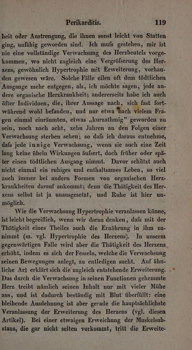 heit oder Anstrengung, die ihnen sonst leicht von Statten ging, unfähig geworden sind. Ich mufs gestehen, mir ist nie eine vollständige Verwachsung des Herzbeutels vorge- kommen, wo nicht zugleich eine Vergrößerung des Her-. zens, gewöhnlich Hypertrophie mit Erweiterung, vorhan- den gewesen wäre. Solche Fälle eilen oft dem tödtlichen Ausgange mehr entgegen, als, ich möchte sagen, jede an- dere organische Herzkrankheit; andererseits habe ich auch öfter Individuen, die, ihrer Aussage nach, sich fast fort- - während wohl befanden, und nur etwa ach vielem Fra- gen einmal einräumten, etwas „kurzathmig” geworden zu sein, noch nach acht, zehn Jahren an den Folgen einer Verwachsung sterben sehen; so dals ich daraus entnehme, dafs jede innige Verwachsung, wenn sie auch eine Zeit lang keine übeln Wirkungen äufsert, doch früher oder spä- ter einen tödtlichen Ausgang nimmt. Davor schützt auch nicht einmal ein ruhiges und enthaltsames Leben, so viel auch immer bei andern Formen von organischen Herz- krankheiten darauf ankommt; denn die Thätigkeit des Her- zens selbst ist ja unausgesetzt, und Ruhe ist hier un- möglich. \ Wie die Verwachsung Hypertrophie veranlassen könne, ist leicht begreiflich, wenn wir daran denken, dals mit der Thätigkeit eines Theiles auch die Ernährung in ihm zu- nimmt (m. vgl. Hypertrophie des Herzens). In unserm gegenwärtigen Falle wird aber die Thätigkeit des Herzens_ erhöht, indem es sich der Fesseln, welche die Verwachsung seinen Bewegungen anlegt, zu entledigen sucht. Auf ähn- liche Art erklärt sich die zugleich entstehende Erweiterung. - Das durch die Verwachsung in seinen Functionen gehemmte Herz_treibt nämlich seinen Inhalt nur mit vieler Mühe. aus, und ist dadurch beständig mit Blut überfüllt: eine bleibende Ausdehnung ist aber gerade die hauptsächlichste Veranlassung der Erweiterung des Herzens (vgl. diesen Artikel). Bei einer etwaigen Erweichung der Muskelsub- stanz, die gar nicht selten vorkommt, tritt die Erweite-