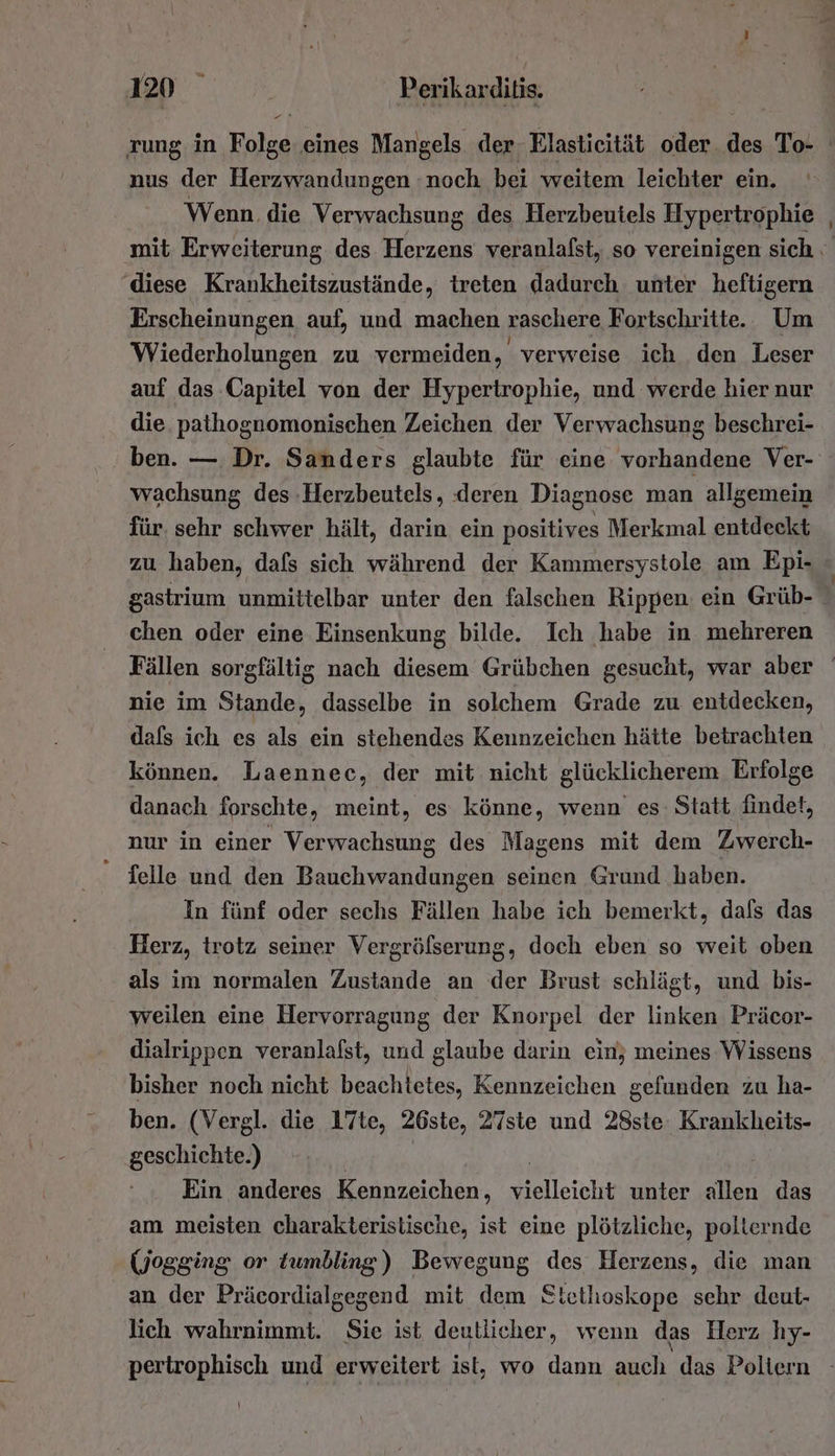 va nus der Herzwandungen noch bei weitem leichter ein. ' Wenn. die Verwachsung des Herzbeutels Hypertrophie diese Krankheitszustände, treten dadurch unter heftigern Erscheinungen auf, und machen vaschere Fortschritte. Um Wiederholungen zu vermeiden, verweise ich den Leser auf das Capitel von der Hypertrophie, und werde hier nur die pathognomonischen Zeichen der Verwachsung beschrei- ben. — Dr. Sanders glaubte für eine vorhandene Ver- wachsung des -Herzbeutels, deren Diagnose man allgemein für. sehr schwer hält, darin ein positives Merkmal entdeckt zu haben, dafs sich während der Kammersystole am Epi- chen oder eine Einsenkung bilde. Ich habe in. mehreren nie im Stande, dasselbe in solchem Grade zu entdecken, dafs ich es als ein stehendes Kennzeichen hätte betrachten können. Laennec, der mit nicht glücklicherem Erfolge danach forschte, meint, es könne, wenn es Statt findet, nur in einer Ver lie des Magens mit dem Zwerch- - delle und den Bauchwandungen seinen Grund haben. In fünf oder sechs Fällen habe ich bemerkt, dafs das Herz, trotz seiner Vergröfserung, doch eben so weit oben als im normalen Zustande an der Brust schlägt, und bis- weilen eine Hervorragung der Knorpel der linken Präcor- dialrippen veranlafst, und glaube darin ein; meines Wissens bisher noch nicht beachtetes, Kennzeichen gefunden zu ha- ben. (Vergl. die 17te, 26ste, 27ste und 28ste. Krankheits- geschichte.) Ein anderes Kennzeichen, sielleicht unter allen das am meisten charakteristische, ist eine plötzliche, polternde (Wjogging or tumbling) Bewegung des Herzens, die man an der Präcordialgegend mit dem Stethoskope sehr deut- lich wahrnimmt. Sie ist deutlicher, wenn das Herz hy- \