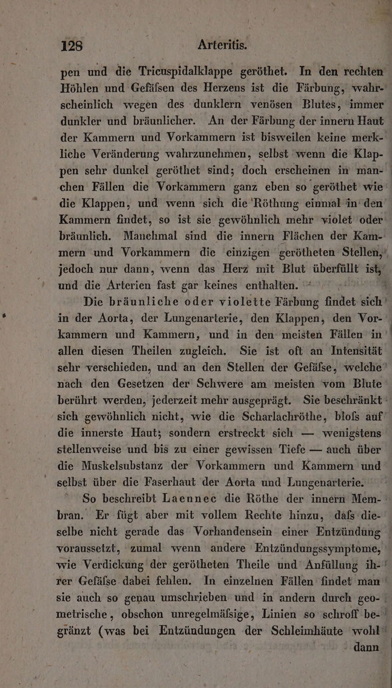 pen und die Tricuspidalklappe geröthet. In den rechten Höhlen und Gefäfsen des Herzens ist die Färbung, wahr- scheinlich wegen des dunklern venösen Blutes, ‘immer dunkler und bräunlicher. An der Färbung der innern Haut der Kammern und Vorkammern ist bisweilen keine merk- liche Veränderung wahrzunehmen, selbst ‘wenn die Klap- pen sehr dunkel geröthet sind; doch erscheinen in man- chen Fällen die Vorkammern ganz eben so geröthet wie‘ die Klappen, und wenn sich die 'Röthung einmal in’ den Kammern findet, so ist sie gewöhnlich mehr violet oder bräunlich. Manchmal sind die innern Flächen der Kam- mern und Vorkammern die einzigen gerötheten Stellen,‘ jedoch nur dann, wenn das Herz mit Blut überall ist, und die Arterien fast gar keines enthalten. Die bräunliche oder violette Färbung findet sich’ in der Aorta, der Lungenarterie, den Klappen, den Vor- kammern und Kammern, und in den meisten Fällen in allen diesen Theilen zugleich. Sie ist oft an Intensität sehr verschieden, und an den Stellen der Gefäfse, welche” nach den Gesetzen der Schwere am meisten vom Blute berührt werden, jederzeit mehr ausgeprägt. Sie beschränkt sich gewöhnlich nicht, wie die Scharlachröthe, blofßs auf‘ die innerste Haut; sondern erstreckt sich — wenigstens stellenweise und bis zu einer gewissen Tiefe — auch über die Muskelsubstanz der Vorkammern und Kammern und selbst über die Faserhaut der Aorta und Lungenarterie. * So beschreibt Laenneec die Röthe der innern Mem- : bran. Er fügt aber mit vollem Rechte hinzu, däfs’die- selbe nicht gerade das Vorhandensein einer Entzündung voraussetzt, zumal wenn andere Entzündungssymptome, wie Verdickung der gerötheten Theile und’ Anfüllung ih- ' rer Gefäfse. dabei fehlen. In einzelnen Fällen findet man ' sie auch so genau umschrieben und in andern durch geo- | meirische, obschon unregelmäfsige, Linien so 'schroff be- ' gränzt (was bei Entzündungen der Schleimhäute wohl” dann