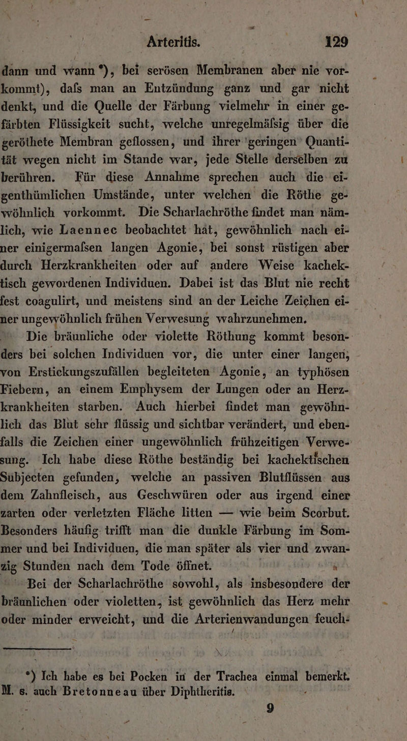 dann und wann *), bei’ serösen Membranen aber nie vor- kommt), dafs man an Entzündung ganz und gar nicht denkt, und die Quelle der Färbung vielmehr in einer ge- färbten Flüssigkeit sucht, ‘welche unregelmälsig über die gerölhete Membran geflossen, und ihrer 'geringen’ Quanti- tät wegen nicht im Stande war, jede Stelle derselben zu berühren. Für diese Annahme sprechen auch die: ei- genthümlichen Umstände, unter welchen die Röthe ge- wöhnlich vorkommt. Die Scharlachröthe findet man näm- lich, wie Laennec beobachtet hät, gewöhnlich nach ei- ner einigermalsen langen Agonie, bei sonst rüstigen aber durch Herzkrankheiten oder auf andere Weise kachek- tisch gewordenen Individuen. Dabei ist das Blut nie recht fest coagulirt, und meistens sind an der Leiche Zeichen ei- ner ungewöhnlich frühen Verwesung wahrzunehmen. Die bräunliche oder violette Röthung kommt beson- ders bei solchen Individuen vor, die unter einer langen; - von Erstickungszufällen begleiteten Agonie, an typhösen Fiebern, an einem Emphysem der Lungen oder an Herz- krankheiten starben. Auch hierbei findet man gewöhn- lich das Blut sehr flüssig und sichtbar verändert, und eben- falls die Zeichen einer ungewöhnlich frühzeitigen Verwe- sung. ‘Ich habe diese Röthe beständig bei kachektischen Subjecten gefunden, welche an passiven Blutflüssen: aus dem Zahnfleisch, aus Geschwüren oder aus irgend einer zarten oder verletzten Fläche litten — wie beim Scorbut. Besonders häufig trifft man die dunkle BAR DONE im Som- mer und bei Hiäteiden, die man später als vier und zwan- ig Stunden nach dem Tode öffnet. | N Bei der Scharlachröthe sowohl, als insbesondere der bräunlichen oder violetten, ist gewöhnlich das Herz mehr oder minder erweicht, und die Arterienwandungen feuch: 3 5 Ich habe es bei Pocken in der Trachea einmal bemerkt, M. s. auch Bretonneau über Diphtheritie. . 9