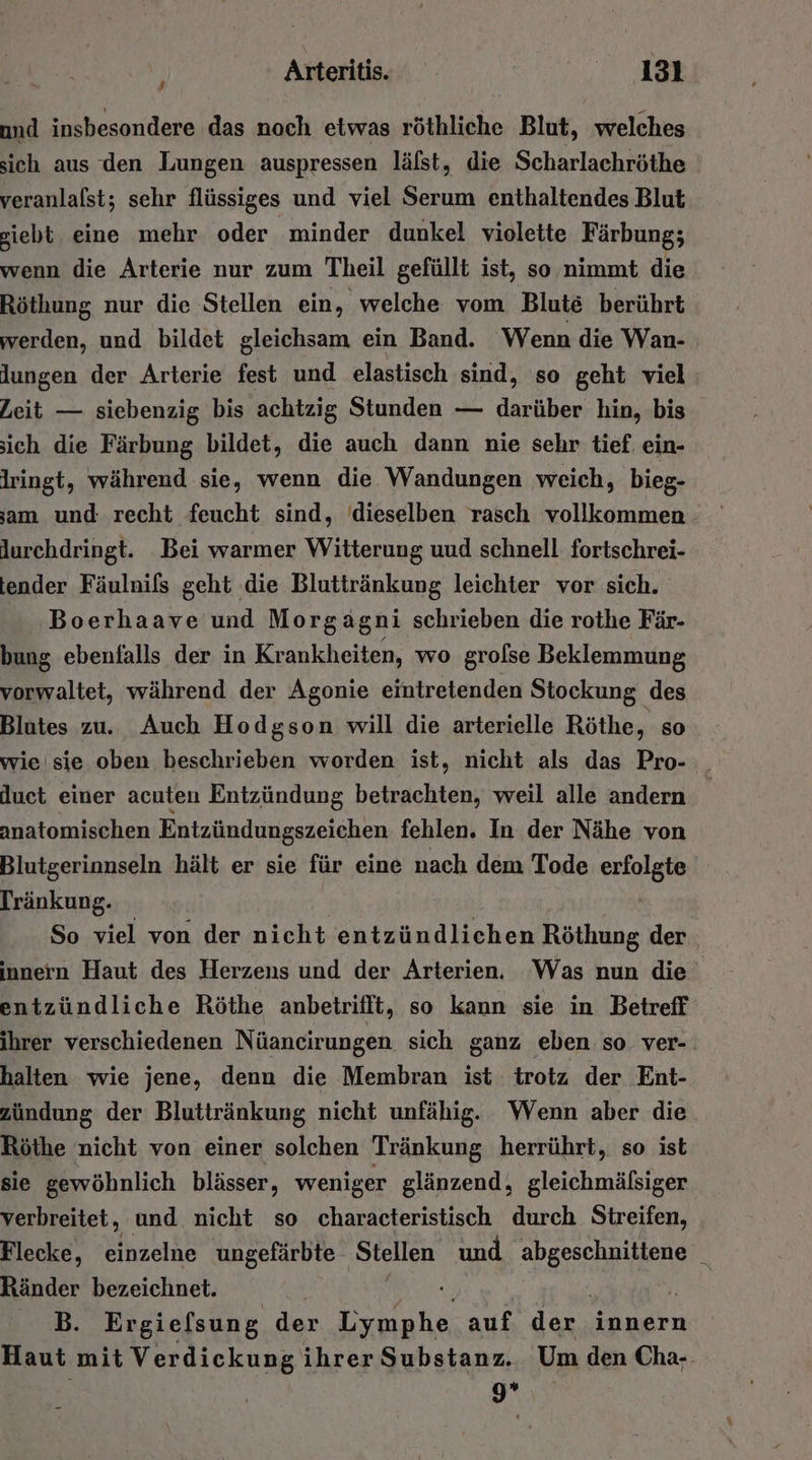 und insbesondere das noch etwas röthliche Blut, welches sich aus den Lungen auspressen läfst, die Scharlachröthe veranlalst; sehr flüssiges und viel Serum enthaltendes Blut siebt eine mehr oder minder dunkel violette Färbung; wenn die Arterie nur zum Theil gefüllt ist, so nimmt die Röthung nur die Stellen ein, welche vom Blut berührt werden, und bildet gleichsam ein Band. Wenn die Wan- lungen der Arterie fest und elastisch sind, so geht viel: Zeit — siebenzig bis achtzig Stunden — darüber hin, bis ich die Färbung bildet, die auch dann nie sehr tief. ein- Iringt, während sie, wenn die Wandungen weich, bieg- am und recht feucht sind, ‘dieselben rasch vollkommen lurchdringt. Bei warmer Witterung uud schnell fortschrei- tender Fäulnils geht die Bluttränkung leichter vor sich. Boerhaave und Morgagni schrieben die rothe Fär- bung ebenfalls der in Krankheiten, wo grolse Beklemmung vorwaltet, während der Agonie eintretenden Stockung des Blutes zu. Auch Hodgson will die arterielle Röthe, so wie sie oben beschrieben worden ist, nicht als das Pro- _ duet einer acuten Entzündung betrachten, weil alle andern | anatomischen Entzündungszeichen fehlen. In der Nähe von Blutgerinnseln hält er sie für eine nach dem Tode erfolgte Tränkung. So viel von der nicht entzündlichen Röthung der innern Haut des Herzens und der Arterien. Was nun die entzündliche Röthe anbetrifft, so kann sie in Betreff ihrer verschiedenen Nüancirungen sich ganz eben: so ver-. halten wie jene, denn die Membran ist trotz der Ent- zündung der Bluttränkung nicht unfähig. Wenn aber die Röthe nicht von einer solchen Tränkung herrührt, so ist sie gewöhnlich blässer, weniger glänzend, gleichmäfsiger verbreitet, und nicht so characteristisch durch. Streifen, Flecke, einzelne ungefärbte Stellen und FE &amp; Ränder bezeichnet. B. Er gielsung der ee auf der. innern Haut mit Verdickung ihrer Substanz. Um den Cha-. 9*