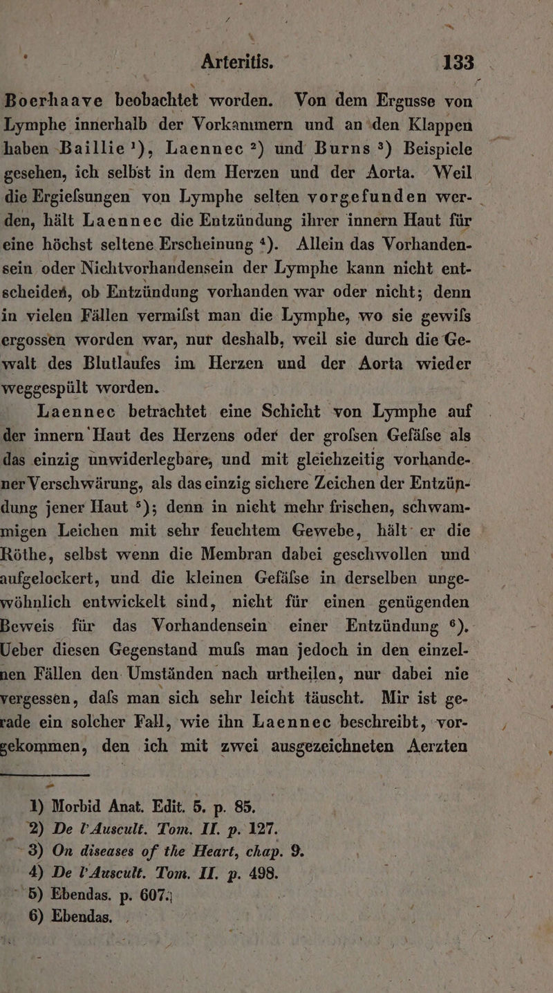 7 nn; % x Arteritis. ve 133 Boerhaave beobachtet worden. Von dem Ergusse von Lymphe innerhalb der Vorkanımern und an den Klappen haben -Baillie'), Laennec ?) und Burns °) Beispiele gesehen, ich selbst in dem Herzen und der Aorta. Weil die Ergielsungen von Lymphe selten vorgefunden wer- _ den, hält Laennec die Entzündung ihrer innern Haut für eine höchst seltene Erscheinung t). Allein das Vorhanden- sein oder Nichtvorhandensein der Lymphe kann nicht ent- scheiden, ob Entzündung vorhanden war oder nicht; denn in vielen Fällen vermilst man die Lymphe, wo sie gewils ergossen worden war, nur deshalb, weil sie durch die Ge- walt des Blutlaufes im Herzen und der Aorta wieder weggespült worden. Laennee betrachtet eine Schicht von Lymphe auf der innern Haut des Herzens oder der grofsen Gefälse als das einzig unwiderlegbare, und mit gleiehzeitig vorhande- ner Verschwärung, als das einzig sichere Zeichen der Entzün- dung jener Haut 5); denn in nieht mehr frischen, schwam- migen Leichen mit sehr feuchtem Gewebe, hält‘ er die Röthe, selbst wenn die Membran dabei geschwollen und aufgelockert, und die kleinen Gefälse in derselben unge- wöhnlich entwickelt sind, nicht für einen genügenden Beweis für das Vorhandensein einer Entzündung ©). Ueber diesen Gegenstand mufs man jedoch in den einzel- nen Fällen den. Umständen nach urtheilen, nur dabei nie vergessen, dafs man sich sehr leicht täuscht. Mir ist ge- rade ein solcher Fall, wie ihn Laennec beschreibt, vor- gekommen, den ich mit zwei ausgezeichneten Aerzten - 1) Morbid Anat. Edit. 5. p. 85. 2) De l’Auscult. Tom. II. p. 127. -83) On diseases of the Heart, chap. 9. 4) De l’Auscult. Tom. II. p. 498. 5) Ebendas. p. 607.)