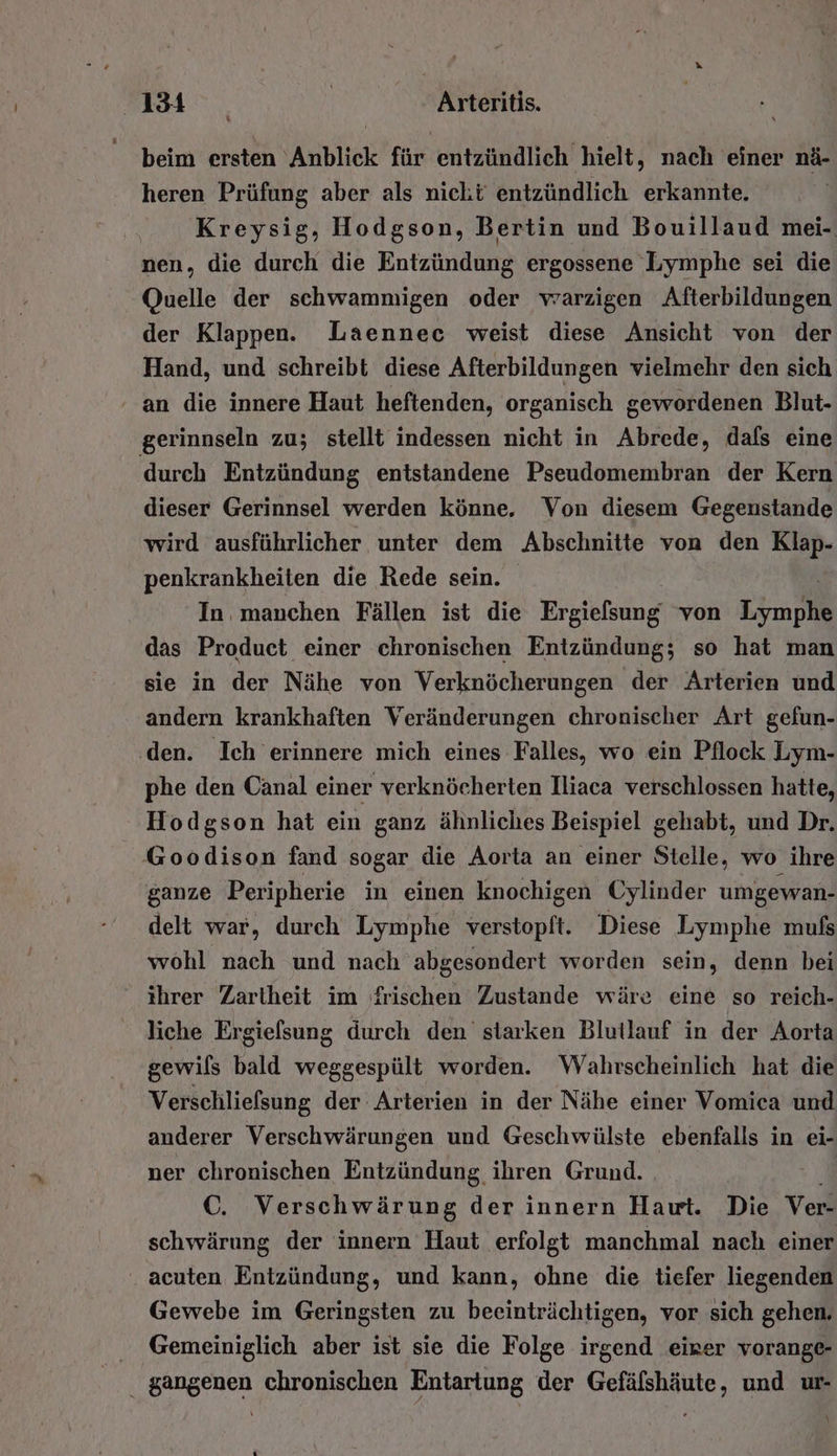 4134 _ | Arteritis. beim ersten Anblick für entzündlich hielt, nach einer nä- heren Prüfung aber als nicht entzündlich erkannte. Kreysig, Hodgson, Bertin und Bouillaud mei- nen, die durch die Entzündung ergossene Lymphe sei die Quelle der schwammigen oder vrarzigen Afterbildungen der Klappen. Laennec weist diese Ansicht von der Hand, und schreibt diese Afterbildungen vielmehr den sich ' an die innere Haut heftenden, organisch gewordenen Blut- gerinnseln zu; stellt indessen nicht in Abrede, dafs eine durch Entzündung entstandene Pseudomembran der Kern dieser Gerinnsel werden könne, Von diesem Gegenstande wird ausführlicher unter dem Abschnitte von den Klap- penkrankheiten die Rede sein. In. manchen Fällen ist die Ergiefsung von To das Product einer chronischen Entzündung; so hat man sie in der Nähe von Verknöcherungen der Arterien und andern krankhaften Veränderungen chronischer Art gefun- ‚den. Ich erinnere mich eines Falles, wo ein Pflock Lym- phe den Canal einer verknöcherten Iliaca verschlossen hatte, Hodgson hat ein ganz ähnliches Beispiel gehabt, und Dr. Goodison fand sogar die Aorta an einer Stelle, wo ihre ganze Peripherie in einen knochigen Cylinder umgewan- delt war, durch Lymphe verstopft. Diese Lymphe mufs wohl nach und nach abgesondert worden sein, denn bei ihrer Zartheit im frischen Zustande wäre eine so reich- liche Ergiefsung durch den starken Blutlauf in der Aorta gewils bald weggespült worden. Wahrscheinlich hat die Verschliefsung der Arterien in der Nähe einer Vomica und anderer Verschwärungen und Geschwülste ebenfalls in ei- ner chronischen Entzündung, ihren Grund. 3 C. Verschwärung der innern Hawt. Die Ver- schwärung der innern Haut erfolgt manchmal nach einer acuten Entzündung, und kann, ohne die tiefer liegenden Gewebe im Geringsten zu beeinträchtigen, vor sich gehen. Gemeiniglich aber ist sie die Folge irgend eirer vorange- . gangenen chronischen Entartung der Gefälshäute, und ur- \