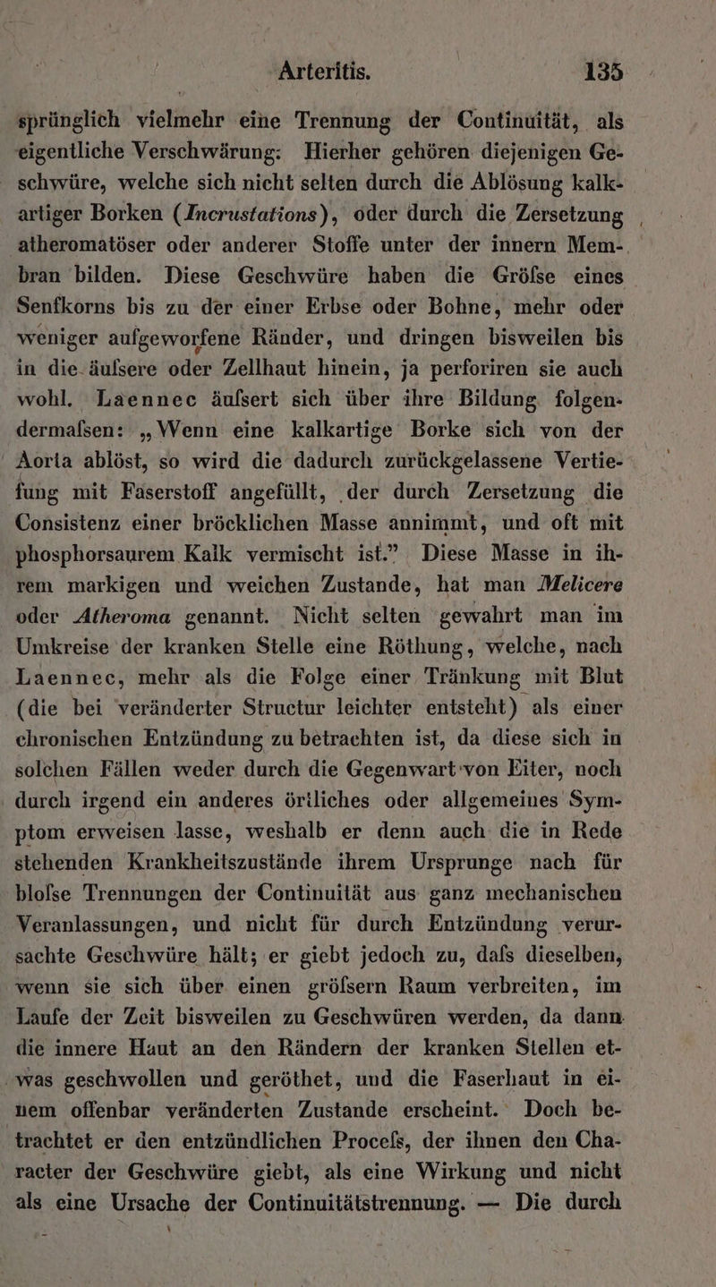 sprünglich vielmehr eine Trennung der Continuität, als eigentliche Verschwärung: Hierher gehören diejenigen Ge- ' schwüre, welche sich nicht selten durch die Ablösung kalk- artiger Borken (Incrustations), oder durch die Zersetzung atheromatöser oder anderer Stoffe unter der innern Mem-, bran bilden. Diese Geschwüre haben die Gröfse eines Senfkorns bis zu der einer Erbse oder Bohne, mehr oder weniger aufgeworfene Ränder, und dringen bisweilen bis in die-äulsere oder Zellhaut hinein, ja perforiren sie auch wohl. Läaennec äufsert sich über ihre Bildung folgen- dermafsen: „Wenn eine kalkartige Borke sich von der Aorta ablöst, so wird die dadurch zurückgelassene Vertie- fung mit Fäserstoff angefüllt, ‚der durch Zersetzung die Consistenz einer bröcklichen Masse annimmt, und oft mit phosphorsaurem Kalk vermischt ist.” Diese Masse in ih- rem markigen und weichen Zustande, hat man Melicere oder Atheroma genannt. Nicht selten gewahrt man im Umkreise der kranken Stelle eine Röthung, welche, nach Laennec, mehr als die Folge einer Tränkung mit Blut (die bei veränderter Structur leichter entsteht) als einer chronischen Entzündung zu betrachten ist, da diese sich in solchen Fällen weder durch die Gegenwart'von Eiter, noch ‚ durch irgend ein anderes öriliches oder allgemeines Sym- ptom erweisen lasse, weshalb er denn auch die in Rede stehenden Krankheitszustände ihrem Ursprunge nach für blofse Trennungen der Continuität aus ganz mechanischen Veranlassungen, und nicht für durch Entzündung verur- sachte Geschwüre hält; er giebt jedoch zu, dafs dieselben, wenn sie sich über einen grölsern Raum verbreiten, im Laufe der Zeit bisweilen zu Geschwüren werden, da dann die innere Haut an den Rändern der kranken Stellen et- was geschwollen und geröthet, und die Faserhaut in ei- nem offenbar veränderten Zustande erscheint. Doch be- ‚trachtet er den entzündlichen Procefs, der ihnen den Cha- racter der Geschwüre ‚giebt, als eine Wirkung und nicht als eine Ursache der Continuitätstrennung. — Die durch \