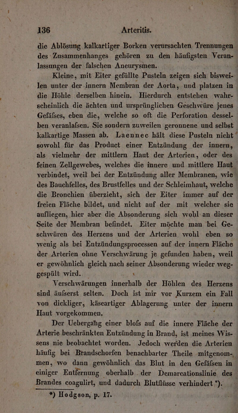 die Ablösung kalkartiger Borken verursachten, Trennungen des Zusammenhanges gehören zu den häufigsten Veran- _ lassungen der falschen Aneurysmen. | len unter der innern Membran der Aorta, und platzen in die Höhle derselben hinein. Hierdurch entstehen wahr- scheinlich die ächten und ursprünglichen Geschwüre jenes sowohl für das Product einer Entzündung der innern, als vielmehr der mittlern Haut der Arterien, oder: des des Bauchfelles, des Brustfelles und der Schleimhaut, welche die Bronchien überzieht, sich der Eiter immer auf der freien Fläche bildet, und nicht auf der mit welcher sie aufliegen, hier aber die Absonderung sich wohl'an dieser Seite der Membran befindet. Eiter möchte man bei Ge- schwüren des Herzens und der Arterien wohl eben so wenig als bei Entzündungsprocessen auf der innern Fläche der Arterien ohne Verschwärung je gefunden haben, weil er gewöhnlich gleich nach seiner Absonderung wieder weg- gespült wird. A Verschwärungen innerhalb der Höhlen des Herzens sind äufserst selten. Doch ist mir vor Kurzem ein Fall von dickliger, käseartiger Alhgpeunk unter der IBeFR Haut vorgekommen. Arterie.beschränkten Entzündung in Brand, ist meines Wis- sens nie beobachtet worden. Jedoch werden die Arterien men, wo dann gewöhnlich das Blut in den Gefäfsen in Brandes coagulirt, und dadurch Blutflüsse verhindert. DL *) Hodgson, p. 17.
