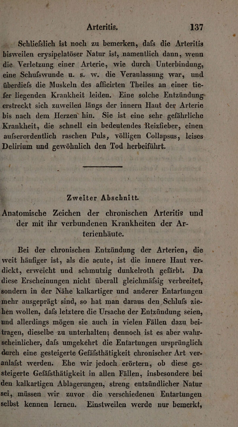 - ' Schließslich ist noch zu bemerken, dafs die Arteritis bisweilen erysipelatöser Natur ist, namentlich dann, wenn ‚die. Verletzung einer Arterie, wie durch. Unterbindung, ‚eine Schulswunde u. 8 w. die Veranlassung war, und überdiefs die Muskeln des afficirten Theiles an einer tie- fer liegenden Krankheit leiden.‘ Eine solche Entzündung erstreckt sich zuweilen längs der innern Haut der Arterie bis nach dem Herzen’ hin. Sie ist eine sehr. gefährliche Krankheit, die schnell ein bedeutendes Reizfieber, einen aufserordentlich raschen Puls, völligen Collapsus, leises: Delirium und gewöhnlich den Tod herbeiführt. d Zweiter Abschnitt. ‚Anatomische Zeichen der chronischen Arteritis und ‘der mit ihr verbundenen Krankheiten der Ar- terienhäute. Bei der chronischen Entzündung der Arterien, die weit häufiger ist, als die acute, ist die innere Haut ver- dickt, erweicht und schmutzig dunkelroth gefärbt. Da diese Erscheinungen nicht überall gleichmäfsig verbreitet, sondern in der Nähe kalkartiger und anderer Entartungen mehr ausgeprägt‘sind, so hat man daraus den Schlufs zie- hen wollen, dafs letztere die Ursache der Entzündung seien, und allerdings mögen sie auch in vielen Fällen dazu bei- tragen, dieselbe zu unterhalten; dennoch ist es aber wahr- scheinlicher, dafs umgekehrt die Entartungen ursprünglich durch eine gesteigerte Gefälsthätigkeit chronischer Art ver- anlafst werden. Ehe wir jedoch. erörtern, ob diese ge- steigerte Gefälsthätigkeit in allen Fällen, insbesondere bei | den: kalkartigen Ablagerungen, streng entzündlicher Natur sei, müssen . wir zuvor die verschiedenen Entartungen eeibet kennen lernen. Einstweilen werde nur ‚ bemerkt,