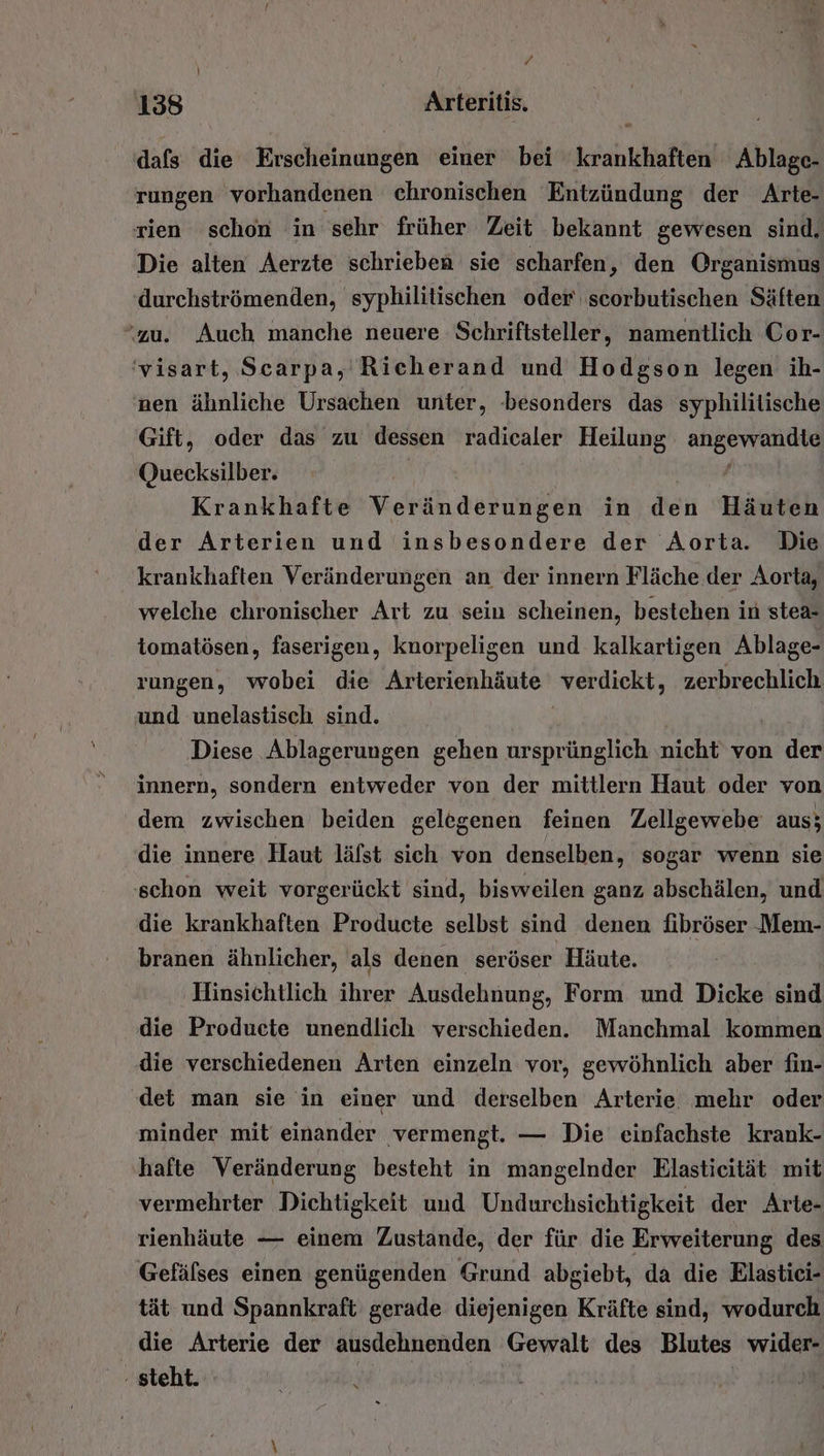 dafs die Erscheinungen einer bei krankhaften Ablage- rungen vorhandenen chronischen Entzündung der Arte- rien schon in sehr früher Zeit bekannt gewesen sind. Die alten Aerzte schrieben sie scharfen, den Organismus durchströmenden, syphilitischen oder scorbutischen Säften ‘zu. Auch manche neuere Schriftsteller, namentlich Cor- 'visart, Scarpa, Richerand und Hodgson legen ih- nen ähnliche Ursachen unter, besonders das syphilitische Gift, oder das zu dessen radicaler Heilung angewandte Quecksilber. / Krankhafte Veränderungen in den Häuten der Arterien und insbesondere der Aorta. Die krankhaften Veränderungen an der innern Fläche der Aorta, welche chronischer Art zu sein scheinen, bestehen in stea- tomatösen, faserigen, knorpeligen und kalkartigen Ablage- rungen, wobei die Arterienhäute verdickt, zerbrechlich und unelastisch sind. Diese Ablagerungen gehen ursprünglich nicht von der innern, sondern entweder von der mittlern Haut oder von dem zwischen beiden gelegenen feinen Zellgewebe aus; die innere Haut läfst sich von denselben, sogar wenn sie schon weit vorgerückt sind, bisweilen ganz abschälen, und die krankhaften Producte selbst sind denen fibröser Mem- branen ähnlicher, als denen seröser Häute. ‚Hinsichtlich ihrer Ausdehnung, Form und Dicke sind die Producte unendlich verschieden. Manchmal kommen die verschiedenen Arten einzeln vor, gewöhnlich aber fin- ‘det man sie in einer und derselben Arterie mehr oder minder mit einander ‚vermengt. — Die einfachste krank- hafte Veränderung besteht in mangelnder Elasticität mit vermehrter Dichtigkeit uud Undurchsichtigkeit der Arte- rienhäute — einem Zustande, der für die Erweiterung des Gefälses einen genügenden Grund abgiebt, da die Elastici- tät und Spannkraft gerade diejenigen Kräfte sind, wodurch die Arterie der ausdehnenden Gewalt des Blutes wider- ‚steht. | |