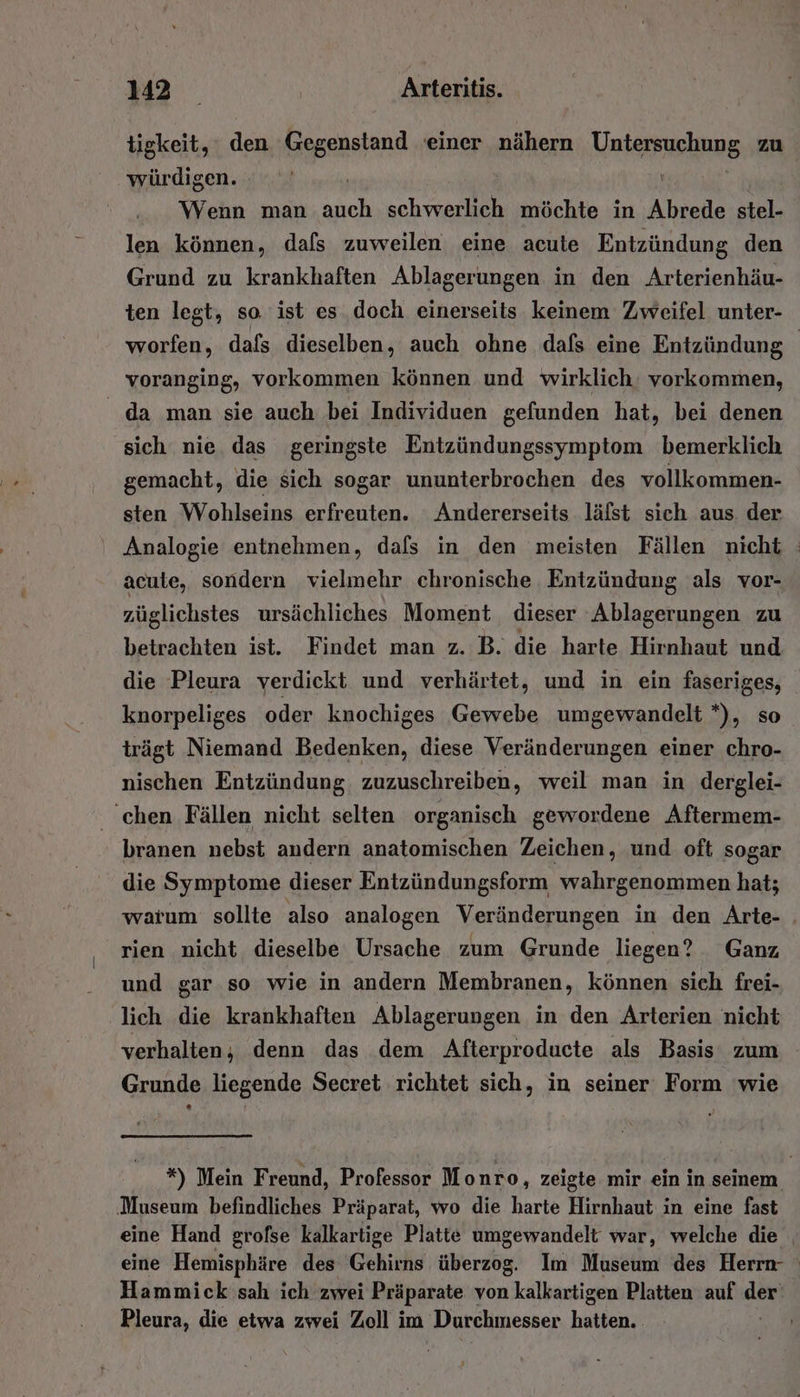 tigkeit, den Gegenstand einer nähern Untersuchung zu würdigen. | | Wenn man auch schwerlich möchte in Abrede stel- len können, dafs zuweilen eine acute Entzündung den Grund zu krankhaften Ablagerungen in den Arterienhäu- ten legt, so ist es doch einerseits keinem Zweifel unter- worfen, dafs dieselben, auch ohne dafs eine Entzündung voranging, vorkommen können und wirklich. vorkommen, da man sie auch bei Individuen gefunden hat, bei denen sich nie das geringste Entzündungssymptom bemerklich gemacht, die sich sogar ununterbrochen des vollkommen- sten Wohlseins erfreuten. Andererseits läfst sich aus. der Analogie entnehmen, dafs in den meisten Fällen nicht acute, sondern vielmehr chronische Entzündung als vor- züglichstes ursächliches Moment dieser Ablagerungen zu betrachten ist. Findet man z. B. die harte Hirnhaut und die Pleura verdickt und verhärtet, und in ein faseriges, knorpeliges oder knochiges Gewebe umgewandelt *), so trägt Niemand Bedenken, diese Veränderungen einer chro- nischen Entzündung, zuzuschreiben, weil man in derglei- chen Fällen nicht selten organisch gewordene Aftermem- branen nebst andern anatomischen Zeichen, und oft sogar die Symptome dieser Entzündungsform wahrgenommen hat; warum sollte also analogen Veränderungen in den Arte- . rien nicht dieselbe Ursache zum Grunde liegen? Ganz und gar so wie in andern Membranen, können sich frei- lich die krankhaften Ablagerungen in den Arterien nicht verhalten; denn das dem Afterproducte als Basis zum - Grunde liegende Secret richtet sich, in seiner Form wie *) Mein Freund, Professor Monro, zeigte mir ein in seinem Museum befindliches Präparat, wo die harte Hirnhaut in eine fast eine Hand grofse kalkartige Platte umgewandelt war, welche die eine Hemisphäre des Gehirns überzog. Im Museum des Herrn- Hammick sah ich zwei Präparate von kalkartigen Platten auf der Pleura, die etwa zwei Zoll im Durchmesser hatten.