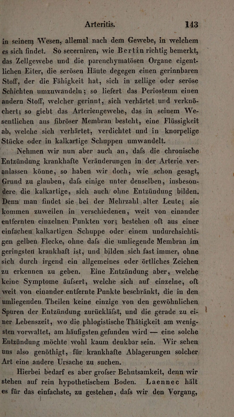 in seinem Wesen, allemal nach dem Gewebe, in welchem es sich findet. So secerniren, wie Bertin richtig bemerkt, das, Zellgewebe und die parenchymatösen Organe eigent- lichen Eiter, die serösen Häute degegen einen gerinnbaren Stoff, der die Fähigkeit hat, sich in zellige oder seröse Schichten umzuwandeln ; so liefert: das Periosteum einen andern Stoff, welcher gerinnt,. sich verhärtet ‚und verknö- cheri; so giebt das Arteriengewebe, das in ‚seinem We- sentlichen aus fibröser Membran besteht, eine Flüssigkeit ab, welche sich ‘verhärtet, verdichtet. und in knorpelige Stücke oder in kalkartige Schuppen ‚umwandelt. Nehmen wir nun aber auch an, dafs die chronische Entzündung krankhafte Veränderungen in der Arterie ver- anlassen könne, so haben wir doch, wie schon gesagt, Grund zu glauben, dals einige unter denselben, insbeson- ‚dere, die kalkartige, sich auch’ ohne Entzündung bilden. Denn’ man findet sie. bei der Mehrzahl ‚alter Leute; sie kommen zuweilen in verschiedenen, weit von einander entfernten einzelnen Punkten vor; bestehen oft aus einer einfachen kalkartigen Schuppe oder einem undurchsichti- gen gelben. Flecke, ohne dafs die umliegende Membran im geringsten krankhaft ist, und bilden sich fast immer, ohne sich durch irgend ein allgemeines oder örtliches Zeichen zu erkennen zu geben. Eine Entzündung aber, welche keine Symptome äufsert, welche sich auf einzelne, oft weit von einander entfernte Punkte beschränkt, die in den umliegenden, Theilen keine einzige von den gewöhnlichen Spuren der Entzündung zurückläfst, und die gerade zu ei- ner Lebenszeit, wo die phlogistische Thätigkeit am wenig- Entzündung möchte wohl kaum denkbar sein. Wir sehen uns ‚also genöthigt, für krankhafte Ablagerungen solches, Art eine andere Ursache zu suchen. Hierbei bedarf es aber grolser Behutsamkeit, ER wir stehen auf rein hypothetischem Boden. Laennec hält es für das einfachste, zu gestehen, dafs wir den Vorgang, |