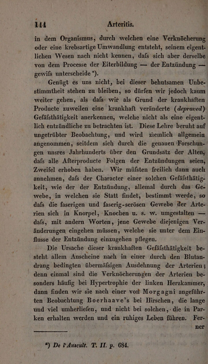 in dem Organismus, durch welchen eine Verknöcherung oder eine krebsartige Umwandlung entsteht, seinem eigent- ‚lichen Wesen nach nicht kennen, dafs sich aber derselbe von dem Processe der Eiterbildung — der a — gewils unterscheide *). Genügt es uns nicht, bei dieser behutsamen Unbe- stimmtheit stehen zu bleiben, so dürfen wir jedoch kaum weiter gehen, als dafs: wir als Grund der krankhaften Producte zuweilen eine krankhaft veränderte (depraved): Gefälsthätigkeit anerkennen, welche nicht als eine eigent- lich entzündliche zu betrachten ist. Diese Lehre beruht auf ungetrübter Beobachtung, und wird ziemlich allgemein angenommen, seitdem sich durch die genauen 'Forschun- gen unsres ‘Jahrhunderts über den Grundsätz der Alten, dafs alle Afterproducte Folgen der Entzündungen seien, Zweifel erhoben haben. Wir müfsten freilich dann auch annehmen, dafs der Character einer solchen Gefälsthätig- keit, wie der der Entzündung, allemal durch das’ Ge- webe, in welchen sie Statt findet, bestimmt werde, so dafs die faserigen und faserig-serösen Gewebe der Arte- rien sich in Knorpel, ‘Knochen u. s. w. umgestalten — dafs, mit andern Worten, jene Gewebe diejenigen Ver- änderungen eingehen müssen, welche sie unter dem Ein- flusse der Entzündung einzugehen pflegen. Die Ursache dieser krankhaften Gefäfsthätigkeit Hei steht: allem Anscheine nach in einer durch den Blutan- drang bedingten übermäfsigen Ausdehnung der Arterien; denn einmal sind die Verknöcherungen ‚der Arterien be- sonders häufig bei Hypertrophie der linken Herzkammer, dann finden wir sie nach einer von Morgagni angeführ- ten Beobachtung Boerhaave’s bei Hirschen, die lange und viel umherliefen, und nicht bei solchen, die in Par- ken erhalten werden und ein ruhiges Leben führen. Fer- ner *) De P’Auscult. T. II. p. 684.